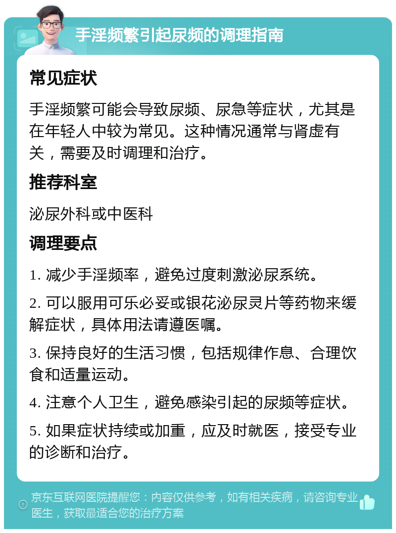 手淫频繁引起尿频的调理指南 常见症状 手淫频繁可能会导致尿频、尿急等症状，尤其是在年轻人中较为常见。这种情况通常与肾虚有关，需要及时调理和治疗。 推荐科室 泌尿外科或中医科 调理要点 1. 减少手淫频率，避免过度刺激泌尿系统。 2. 可以服用可乐必妥或银花泌尿灵片等药物来缓解症状，具体用法请遵医嘱。 3. 保持良好的生活习惯，包括规律作息、合理饮食和适量运动。 4. 注意个人卫生，避免感染引起的尿频等症状。 5. 如果症状持续或加重，应及时就医，接受专业的诊断和治疗。