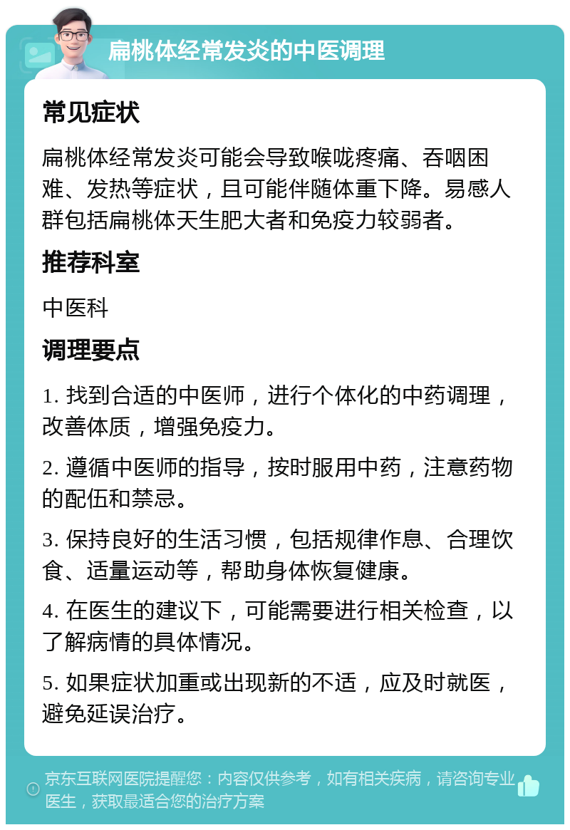 扁桃体经常发炎的中医调理 常见症状 扁桃体经常发炎可能会导致喉咙疼痛、吞咽困难、发热等症状，且可能伴随体重下降。易感人群包括扁桃体天生肥大者和免疫力较弱者。 推荐科室 中医科 调理要点 1. 找到合适的中医师，进行个体化的中药调理，改善体质，增强免疫力。 2. 遵循中医师的指导，按时服用中药，注意药物的配伍和禁忌。 3. 保持良好的生活习惯，包括规律作息、合理饮食、适量运动等，帮助身体恢复健康。 4. 在医生的建议下，可能需要进行相关检查，以了解病情的具体情况。 5. 如果症状加重或出现新的不适，应及时就医，避免延误治疗。