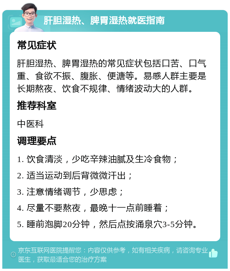 肝胆湿热、脾胃湿热就医指南 常见症状 肝胆湿热、脾胃湿热的常见症状包括口苦、口气重、食欲不振、腹胀、便溏等。易感人群主要是长期熬夜、饮食不规律、情绪波动大的人群。 推荐科室 中医科 调理要点 1. 饮食清淡，少吃辛辣油腻及生冷食物； 2. 适当运动到后背微微汗出； 3. 注意情绪调节，少思虑； 4. 尽量不要熬夜，最晚十一点前睡着； 5. 睡前泡脚20分钟，然后点按涌泉穴3-5分钟。