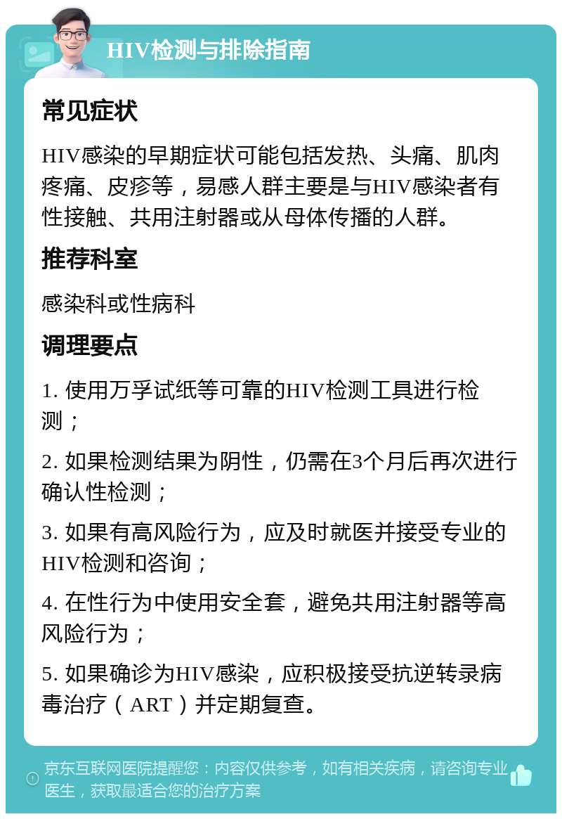 HIV检测与排除指南 常见症状 HIV感染的早期症状可能包括发热、头痛、肌肉疼痛、皮疹等，易感人群主要是与HIV感染者有性接触、共用注射器或从母体传播的人群。 推荐科室 感染科或性病科 调理要点 1. 使用万孚试纸等可靠的HIV检测工具进行检测； 2. 如果检测结果为阴性，仍需在3个月后再次进行确认性检测； 3. 如果有高风险行为，应及时就医并接受专业的HIV检测和咨询； 4. 在性行为中使用安全套，避免共用注射器等高风险行为； 5. 如果确诊为HIV感染，应积极接受抗逆转录病毒治疗（ART）并定期复查。