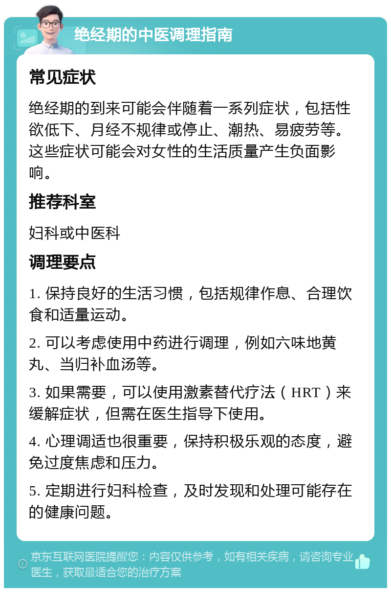 绝经期的中医调理指南 常见症状 绝经期的到来可能会伴随着一系列症状，包括性欲低下、月经不规律或停止、潮热、易疲劳等。这些症状可能会对女性的生活质量产生负面影响。 推荐科室 妇科或中医科 调理要点 1. 保持良好的生活习惯，包括规律作息、合理饮食和适量运动。 2. 可以考虑使用中药进行调理，例如六味地黄丸、当归补血汤等。 3. 如果需要，可以使用激素替代疗法（HRT）来缓解症状，但需在医生指导下使用。 4. 心理调适也很重要，保持积极乐观的态度，避免过度焦虑和压力。 5. 定期进行妇科检查，及时发现和处理可能存在的健康问题。