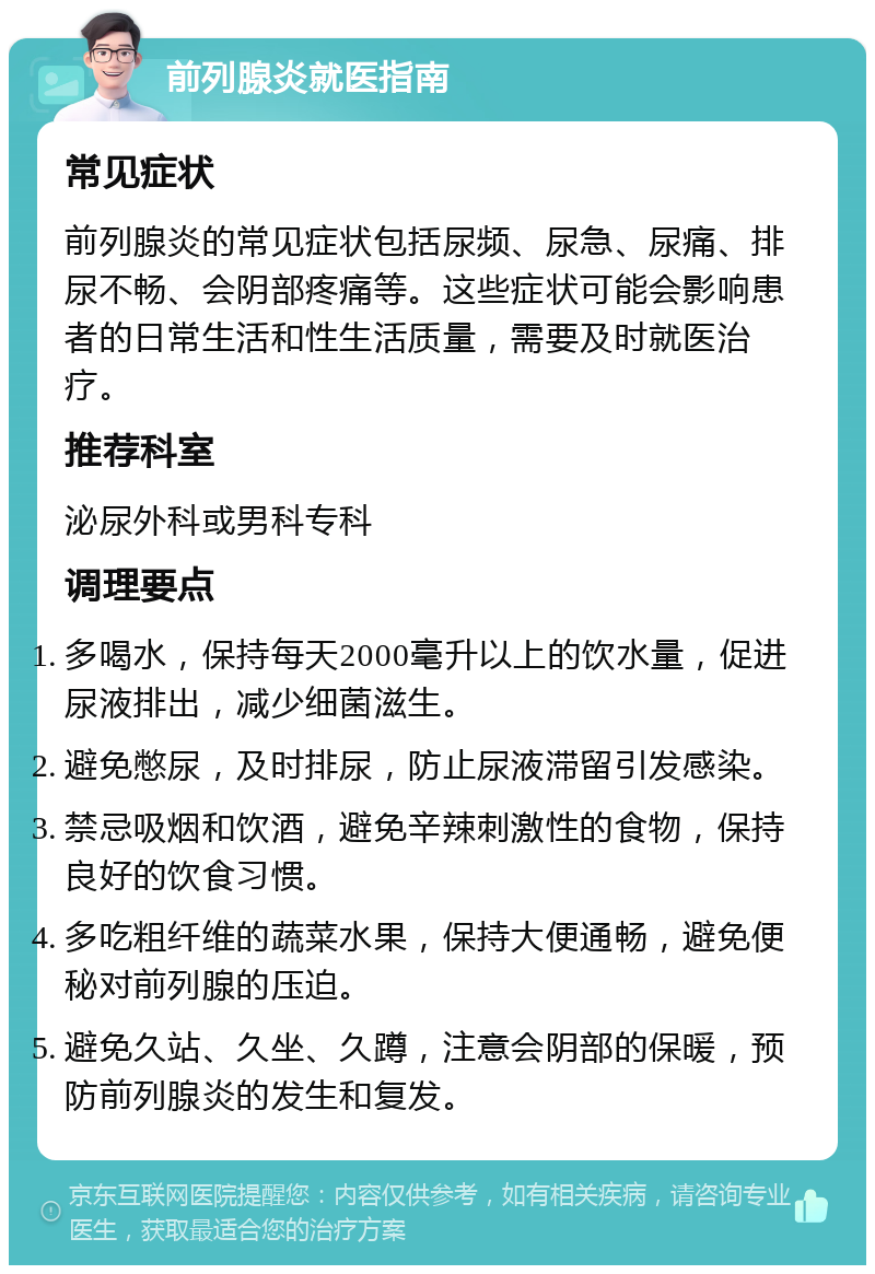 前列腺炎就医指南 常见症状 前列腺炎的常见症状包括尿频、尿急、尿痛、排尿不畅、会阴部疼痛等。这些症状可能会影响患者的日常生活和性生活质量，需要及时就医治疗。 推荐科室 泌尿外科或男科专科 调理要点 多喝水，保持每天2000毫升以上的饮水量，促进尿液排出，减少细菌滋生。 避免憋尿，及时排尿，防止尿液滞留引发感染。 禁忌吸烟和饮酒，避免辛辣刺激性的食物，保持良好的饮食习惯。 多吃粗纤维的蔬菜水果，保持大便通畅，避免便秘对前列腺的压迫。 避免久站、久坐、久蹲，注意会阴部的保暖，预防前列腺炎的发生和复发。