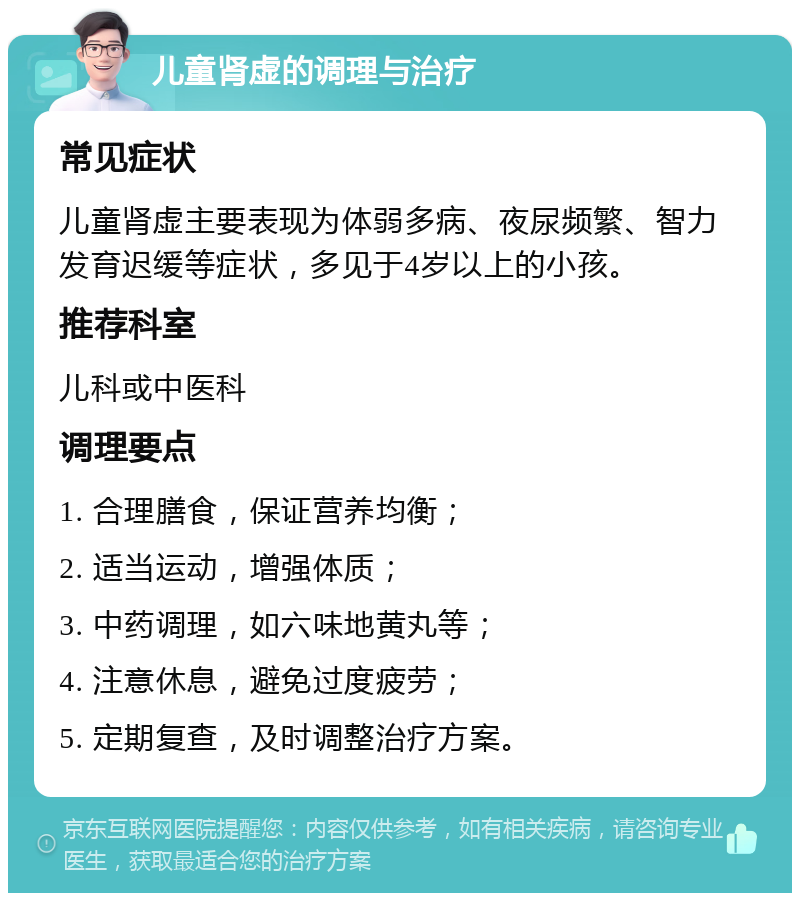 儿童肾虚的调理与治疗 常见症状 儿童肾虚主要表现为体弱多病、夜尿频繁、智力发育迟缓等症状，多见于4岁以上的小孩。 推荐科室 儿科或中医科 调理要点 1. 合理膳食，保证营养均衡； 2. 适当运动，增强体质； 3. 中药调理，如六味地黄丸等； 4. 注意休息，避免过度疲劳； 5. 定期复查，及时调整治疗方案。