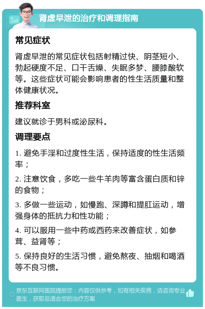 肾虚早泄的治疗和调理指南 常见症状 肾虚早泄的常见症状包括射精过快、阴茎短小、勃起硬度不足、口干舌燥、失眠多梦、腰膝酸软等。这些症状可能会影响患者的性生活质量和整体健康状况。 推荐科室 建议就诊于男科或泌尿科。 调理要点 1. 避免手淫和过度性生活，保持适度的性生活频率； 2. 注意饮食，多吃一些牛羊肉等富含蛋白质和锌的食物； 3. 多做一些运动，如慢跑、深蹲和提肛运动，增强身体的抵抗力和性功能； 4. 可以服用一些中药或西药来改善症状，如参茸、益肾等； 5. 保持良好的生活习惯，避免熬夜、抽烟和喝酒等不良习惯。