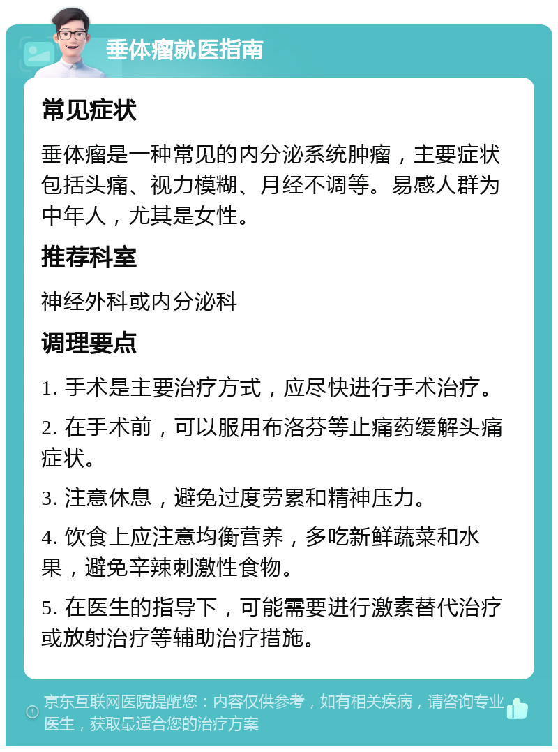 垂体瘤就医指南 常见症状 垂体瘤是一种常见的内分泌系统肿瘤，主要症状包括头痛、视力模糊、月经不调等。易感人群为中年人，尤其是女性。 推荐科室 神经外科或内分泌科 调理要点 1. 手术是主要治疗方式，应尽快进行手术治疗。 2. 在手术前，可以服用布洛芬等止痛药缓解头痛症状。 3. 注意休息，避免过度劳累和精神压力。 4. 饮食上应注意均衡营养，多吃新鲜蔬菜和水果，避免辛辣刺激性食物。 5. 在医生的指导下，可能需要进行激素替代治疗或放射治疗等辅助治疗措施。