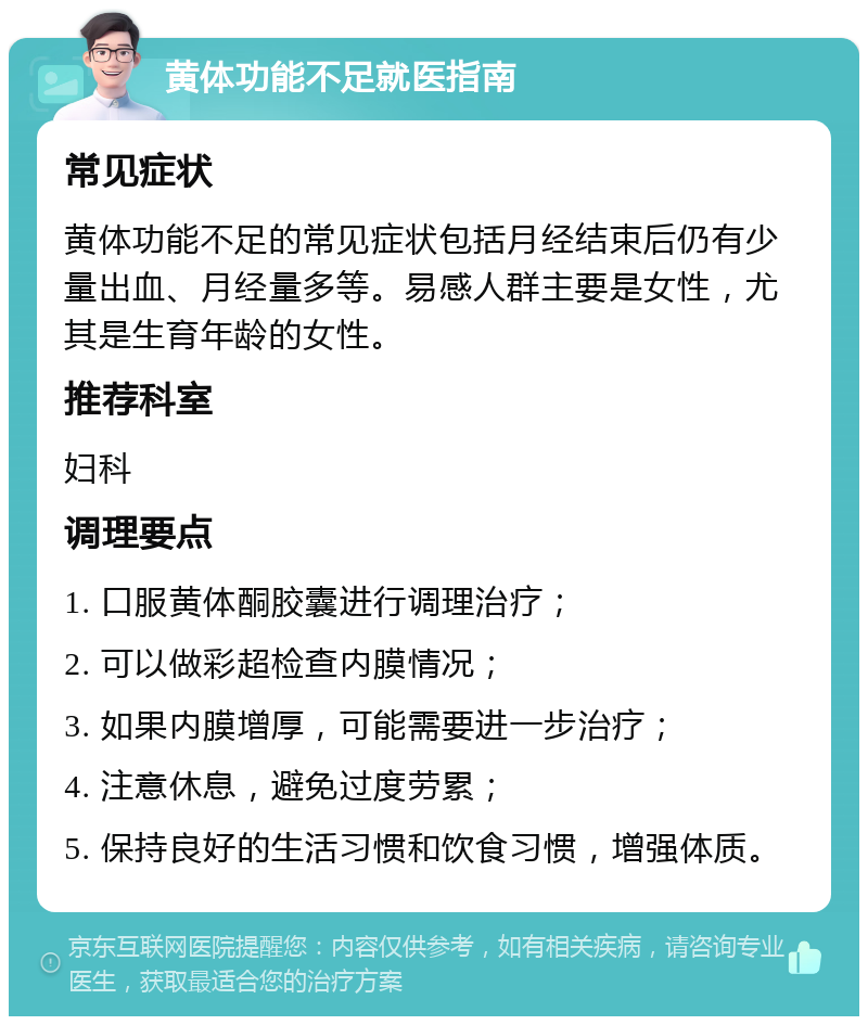 黄体功能不足就医指南 常见症状 黄体功能不足的常见症状包括月经结束后仍有少量出血、月经量多等。易感人群主要是女性，尤其是生育年龄的女性。 推荐科室 妇科 调理要点 1. 口服黄体酮胶囊进行调理治疗； 2. 可以做彩超检查内膜情况； 3. 如果内膜增厚，可能需要进一步治疗； 4. 注意休息，避免过度劳累； 5. 保持良好的生活习惯和饮食习惯，增强体质。