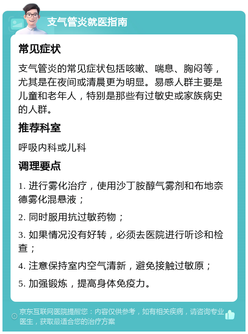 支气管炎就医指南 常见症状 支气管炎的常见症状包括咳嗽、喘息、胸闷等，尤其是在夜间或清晨更为明显。易感人群主要是儿童和老年人，特别是那些有过敏史或家族病史的人群。 推荐科室 呼吸内科或儿科 调理要点 1. 进行雾化治疗，使用沙丁胺醇气雾剂和布地奈德雾化混悬液； 2. 同时服用抗过敏药物； 3. 如果情况没有好转，必须去医院进行听诊和检查； 4. 注意保持室内空气清新，避免接触过敏原； 5. 加强锻炼，提高身体免疫力。