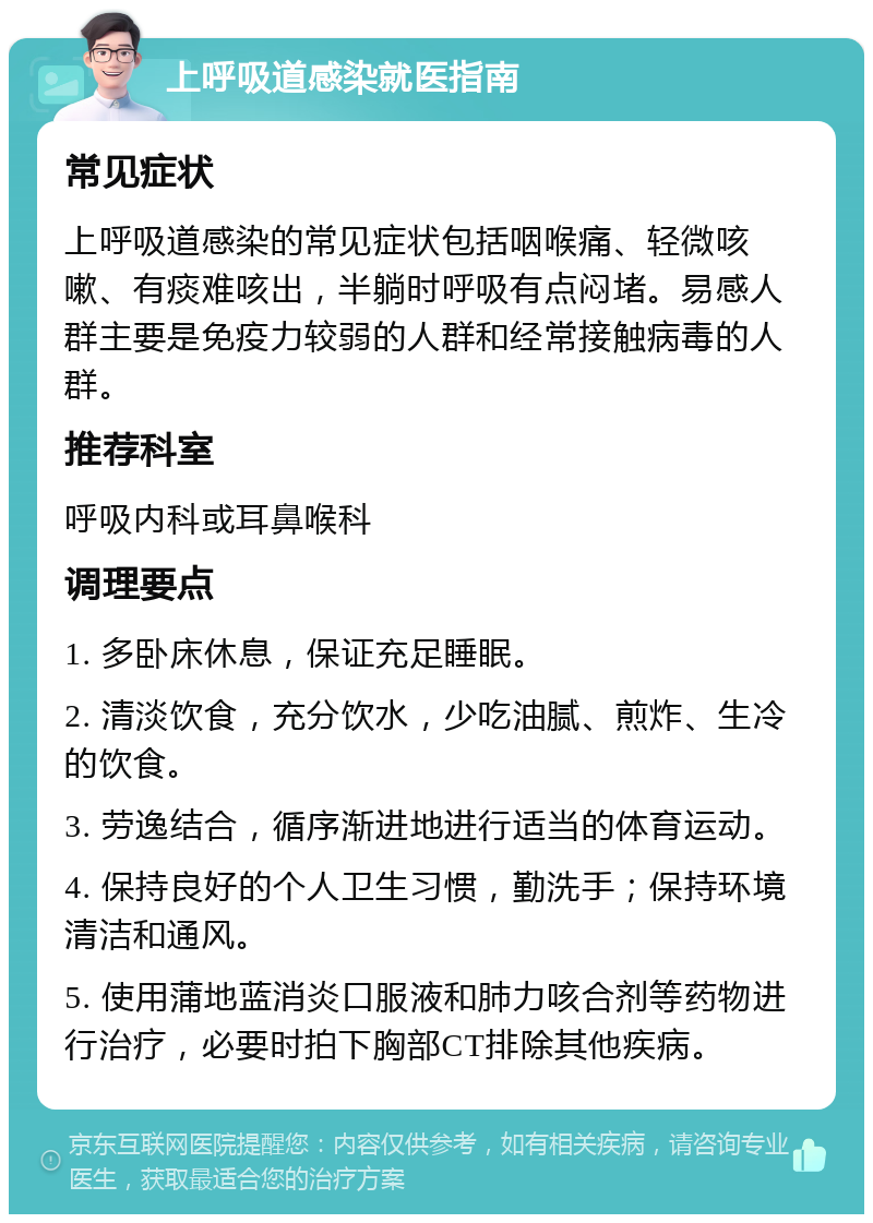 上呼吸道感染就医指南 常见症状 上呼吸道感染的常见症状包括咽喉痛、轻微咳嗽、有痰难咳出，半躺时呼吸有点闷堵。易感人群主要是免疫力较弱的人群和经常接触病毒的人群。 推荐科室 呼吸内科或耳鼻喉科 调理要点 1. 多卧床休息，保证充足睡眠。 2. 清淡饮食，充分饮水，少吃油腻、煎炸、生冷的饮食。 3. 劳逸结合，循序渐进地进行适当的体育运动。 4. 保持良好的个人卫生习惯，勤洗手；保持环境清洁和通风。 5. 使用蒲地蓝消炎口服液和肺力咳合剂等药物进行治疗，必要时拍下胸部CT排除其他疾病。