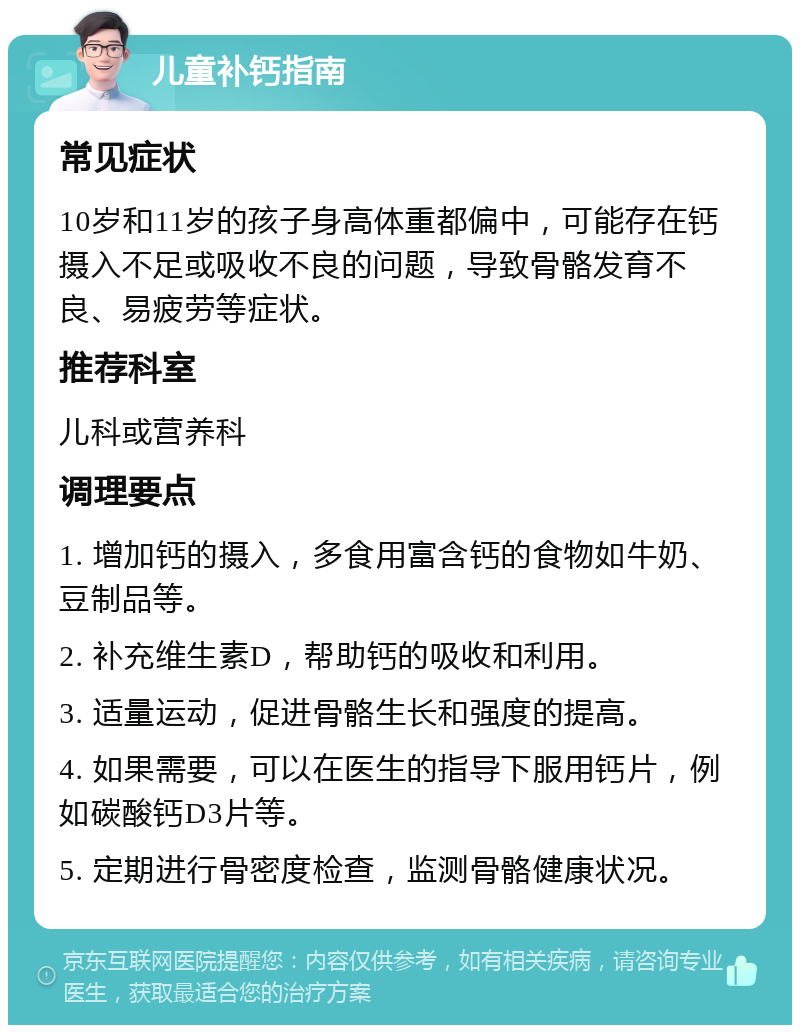 儿童补钙指南 常见症状 10岁和11岁的孩子身高体重都偏中，可能存在钙摄入不足或吸收不良的问题，导致骨骼发育不良、易疲劳等症状。 推荐科室 儿科或营养科 调理要点 1. 增加钙的摄入，多食用富含钙的食物如牛奶、豆制品等。 2. 补充维生素D，帮助钙的吸收和利用。 3. 适量运动，促进骨骼生长和强度的提高。 4. 如果需要，可以在医生的指导下服用钙片，例如碳酸钙D3片等。 5. 定期进行骨密度检查，监测骨骼健康状况。