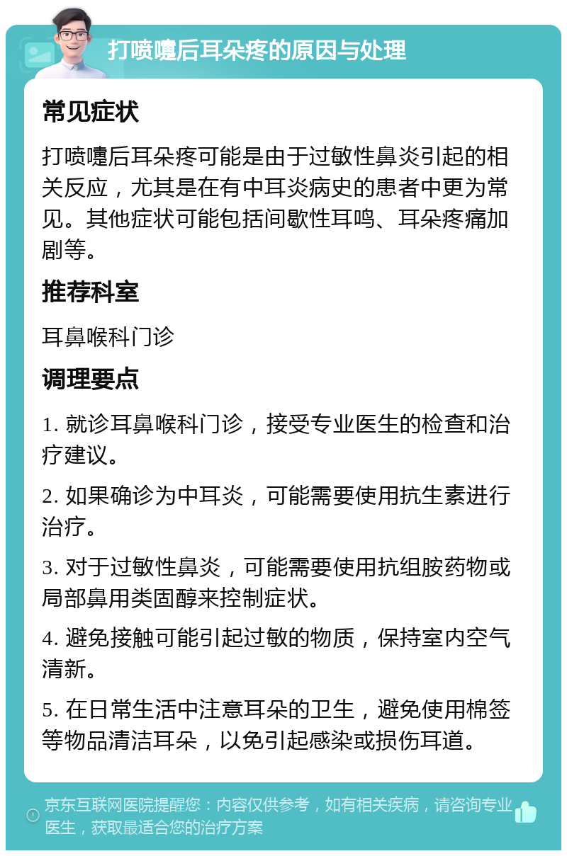 打喷嚏后耳朵疼的原因与处理 常见症状 打喷嚏后耳朵疼可能是由于过敏性鼻炎引起的相关反应，尤其是在有中耳炎病史的患者中更为常见。其他症状可能包括间歇性耳鸣、耳朵疼痛加剧等。 推荐科室 耳鼻喉科门诊 调理要点 1. 就诊耳鼻喉科门诊，接受专业医生的检查和治疗建议。 2. 如果确诊为中耳炎，可能需要使用抗生素进行治疗。 3. 对于过敏性鼻炎，可能需要使用抗组胺药物或局部鼻用类固醇来控制症状。 4. 避免接触可能引起过敏的物质，保持室内空气清新。 5. 在日常生活中注意耳朵的卫生，避免使用棉签等物品清洁耳朵，以免引起感染或损伤耳道。