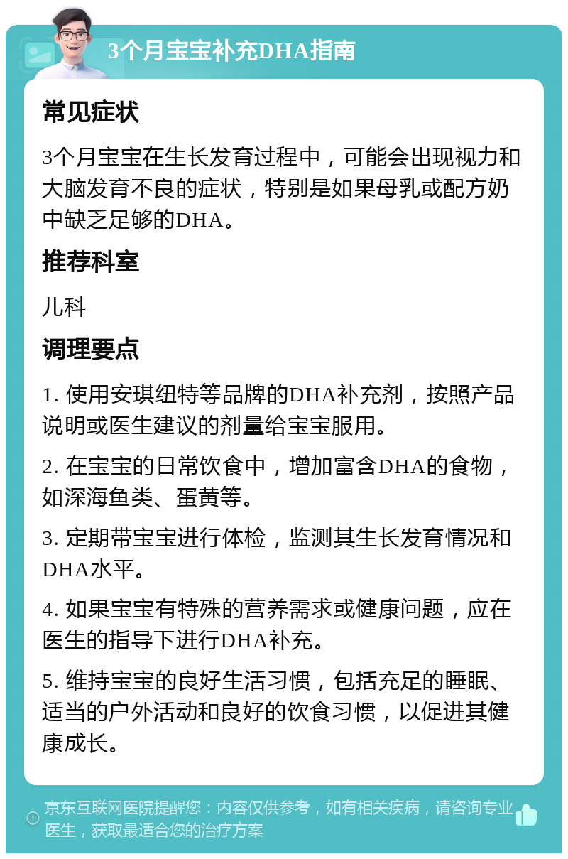 3个月宝宝补充DHA指南 常见症状 3个月宝宝在生长发育过程中，可能会出现视力和大脑发育不良的症状，特别是如果母乳或配方奶中缺乏足够的DHA。 推荐科室 儿科 调理要点 1. 使用安琪纽特等品牌的DHA补充剂，按照产品说明或医生建议的剂量给宝宝服用。 2. 在宝宝的日常饮食中，增加富含DHA的食物，如深海鱼类、蛋黄等。 3. 定期带宝宝进行体检，监测其生长发育情况和DHA水平。 4. 如果宝宝有特殊的营养需求或健康问题，应在医生的指导下进行DHA补充。 5. 维持宝宝的良好生活习惯，包括充足的睡眠、适当的户外活动和良好的饮食习惯，以促进其健康成长。