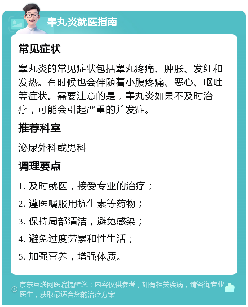 睾丸炎就医指南 常见症状 睾丸炎的常见症状包括睾丸疼痛、肿胀、发红和发热。有时候也会伴随着小腹疼痛、恶心、呕吐等症状。需要注意的是，睾丸炎如果不及时治疗，可能会引起严重的并发症。 推荐科室 泌尿外科或男科 调理要点 1. 及时就医，接受专业的治疗； 2. 遵医嘱服用抗生素等药物； 3. 保持局部清洁，避免感染； 4. 避免过度劳累和性生活； 5. 加强营养，增强体质。