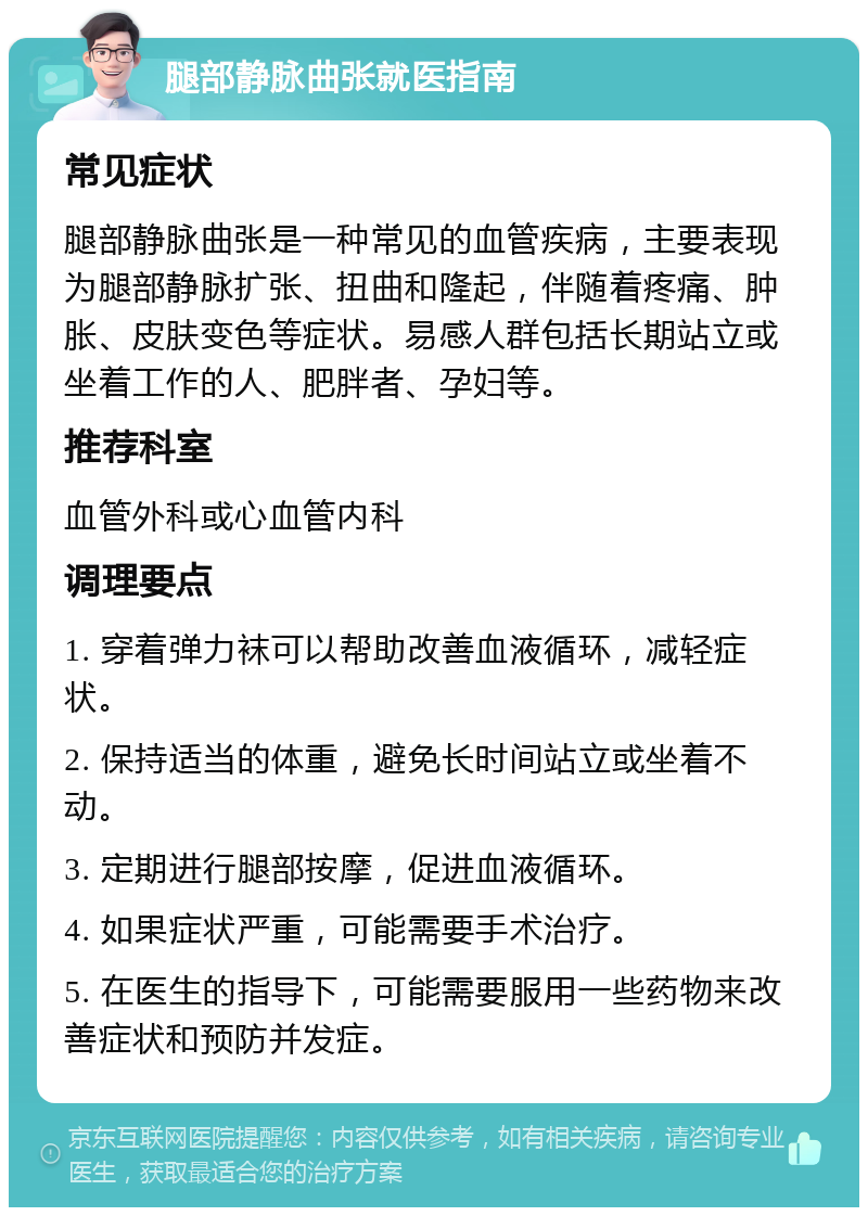 腿部静脉曲张就医指南 常见症状 腿部静脉曲张是一种常见的血管疾病，主要表现为腿部静脉扩张、扭曲和隆起，伴随着疼痛、肿胀、皮肤变色等症状。易感人群包括长期站立或坐着工作的人、肥胖者、孕妇等。 推荐科室 血管外科或心血管内科 调理要点 1. 穿着弹力袜可以帮助改善血液循环，减轻症状。 2. 保持适当的体重，避免长时间站立或坐着不动。 3. 定期进行腿部按摩，促进血液循环。 4. 如果症状严重，可能需要手术治疗。 5. 在医生的指导下，可能需要服用一些药物来改善症状和预防并发症。