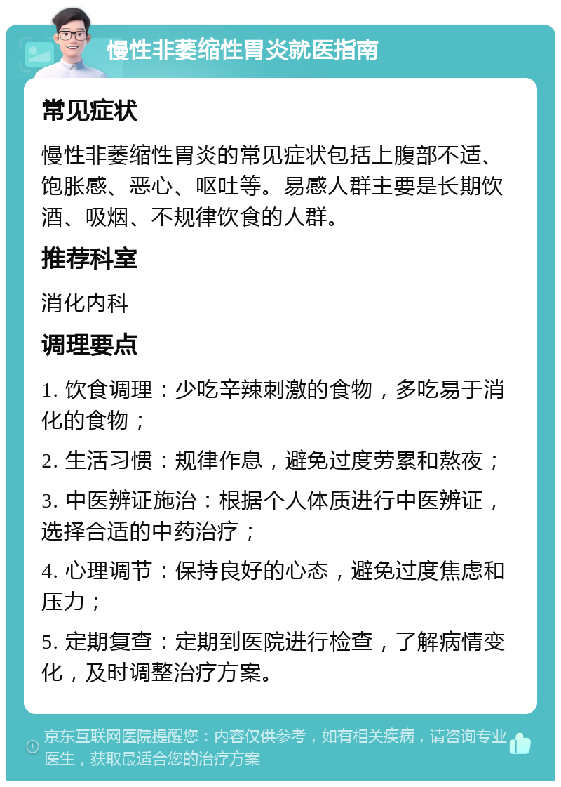 慢性非萎缩性胃炎就医指南 常见症状 慢性非萎缩性胃炎的常见症状包括上腹部不适、饱胀感、恶心、呕吐等。易感人群主要是长期饮酒、吸烟、不规律饮食的人群。 推荐科室 消化内科 调理要点 1. 饮食调理：少吃辛辣刺激的食物，多吃易于消化的食物； 2. 生活习惯：规律作息，避免过度劳累和熬夜； 3. 中医辨证施治：根据个人体质进行中医辨证，选择合适的中药治疗； 4. 心理调节：保持良好的心态，避免过度焦虑和压力； 5. 定期复查：定期到医院进行检查，了解病情变化，及时调整治疗方案。