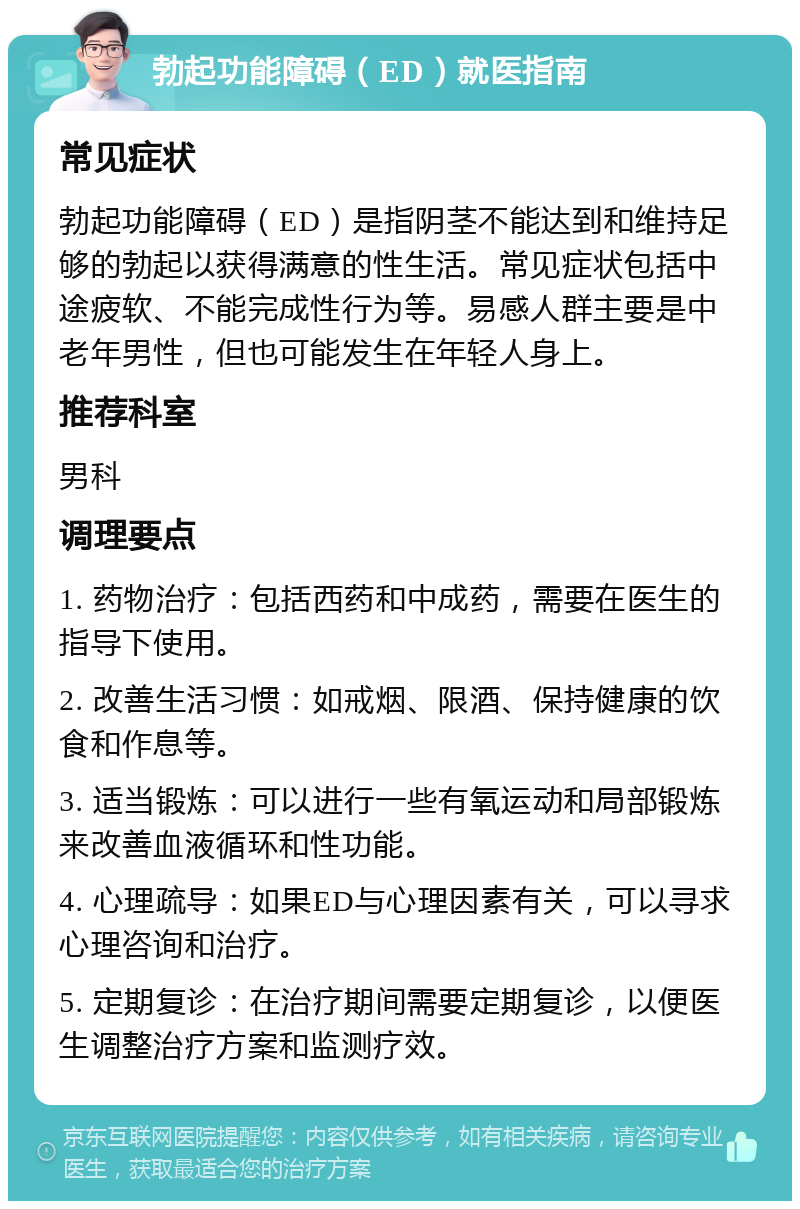 勃起功能障碍（ED）就医指南 常见症状 勃起功能障碍（ED）是指阴茎不能达到和维持足够的勃起以获得满意的性生活。常见症状包括中途疲软、不能完成性行为等。易感人群主要是中老年男性，但也可能发生在年轻人身上。 推荐科室 男科 调理要点 1. 药物治疗：包括西药和中成药，需要在医生的指导下使用。 2. 改善生活习惯：如戒烟、限酒、保持健康的饮食和作息等。 3. 适当锻炼：可以进行一些有氧运动和局部锻炼来改善血液循环和性功能。 4. 心理疏导：如果ED与心理因素有关，可以寻求心理咨询和治疗。 5. 定期复诊：在治疗期间需要定期复诊，以便医生调整治疗方案和监测疗效。