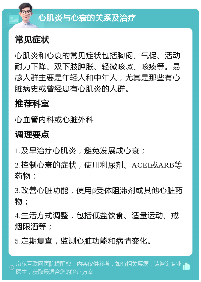 心肌炎与心衰的关系及治疗 常见症状 心肌炎和心衰的常见症状包括胸闷、气促、活动耐力下降、双下肢肿胀、轻微咳嗽、咳痰等。易感人群主要是年轻人和中年人，尤其是那些有心脏病史或曾经患有心肌炎的人群。 推荐科室 心血管内科或心脏外科 调理要点 1.及早治疗心肌炎，避免发展成心衰； 2.控制心衰的症状，使用利尿剂、ACEI或ARB等药物； 3.改善心脏功能，使用β受体阻滞剂或其他心脏药物； 4.生活方式调整，包括低盐饮食、适量运动、戒烟限酒等； 5.定期复查，监测心脏功能和病情变化。