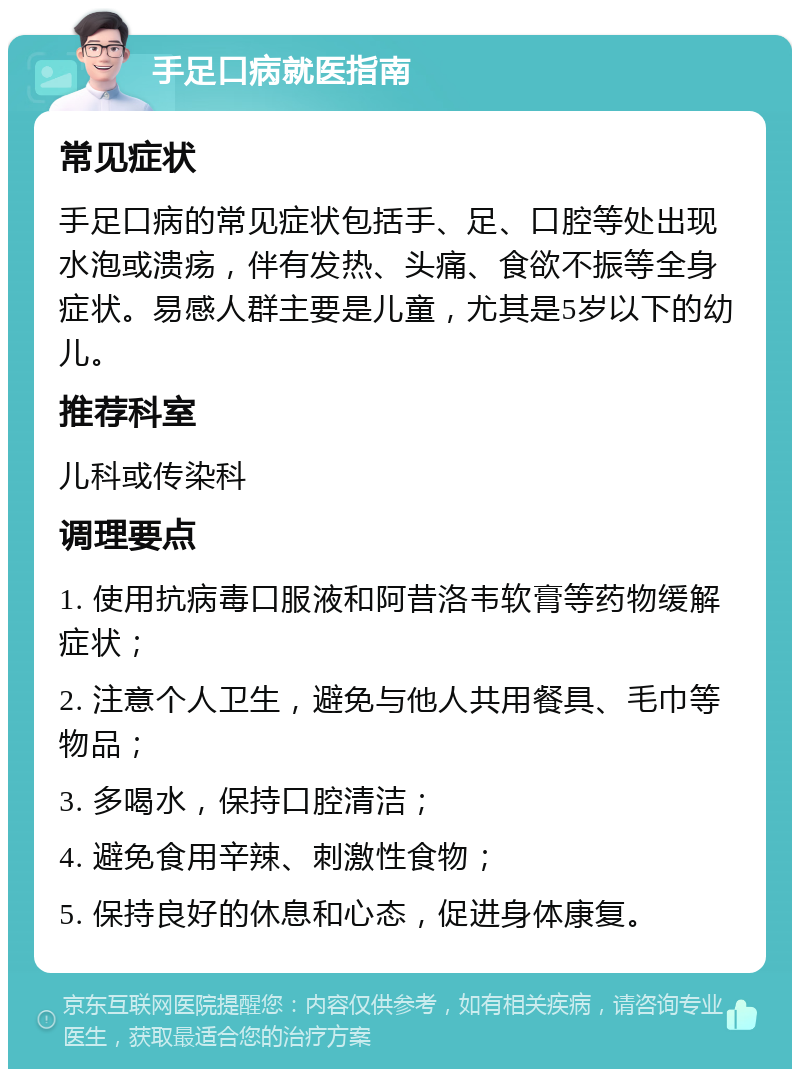 手足口病就医指南 常见症状 手足口病的常见症状包括手、足、口腔等处出现水泡或溃疡，伴有发热、头痛、食欲不振等全身症状。易感人群主要是儿童，尤其是5岁以下的幼儿。 推荐科室 儿科或传染科 调理要点 1. 使用抗病毒口服液和阿昔洛韦软膏等药物缓解症状； 2. 注意个人卫生，避免与他人共用餐具、毛巾等物品； 3. 多喝水，保持口腔清洁； 4. 避免食用辛辣、刺激性食物； 5. 保持良好的休息和心态，促进身体康复。