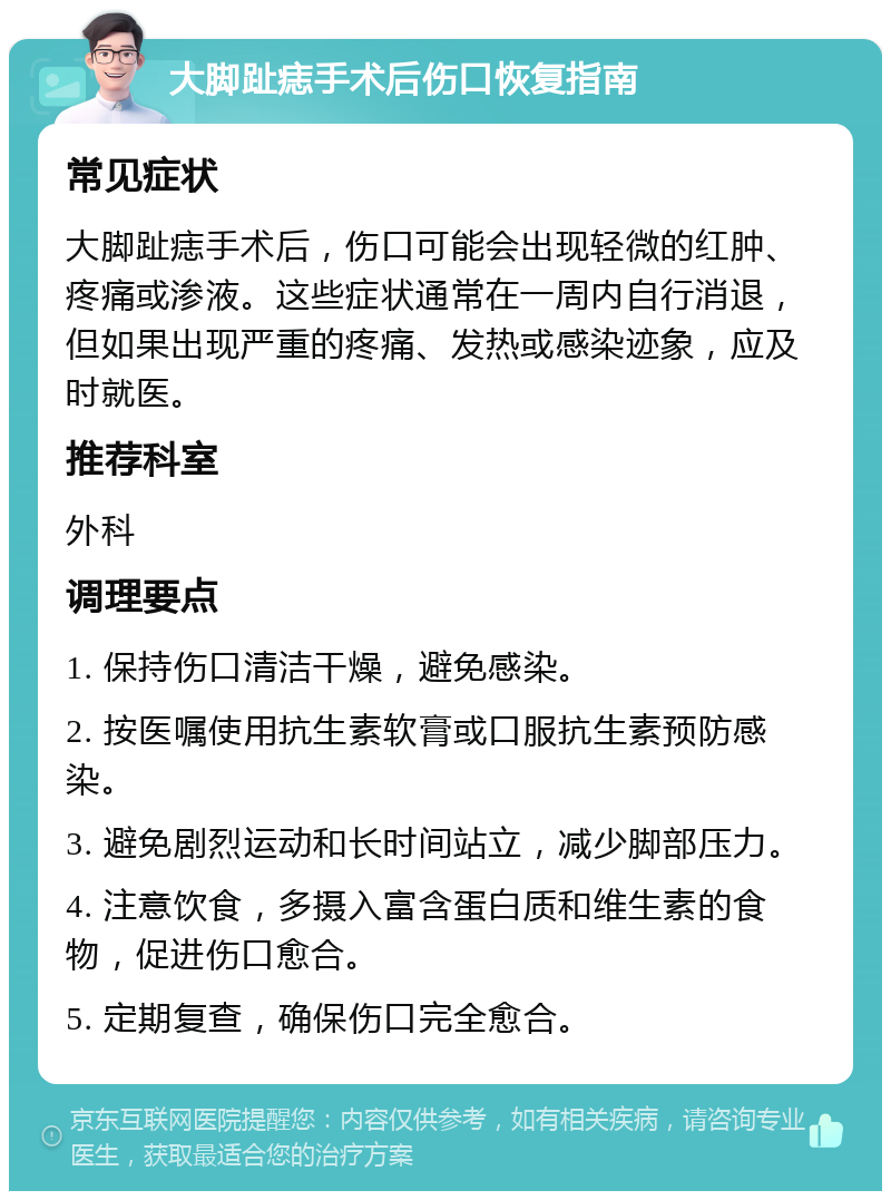 大脚趾痣手术后伤口恢复指南 常见症状 大脚趾痣手术后，伤口可能会出现轻微的红肿、疼痛或渗液。这些症状通常在一周内自行消退，但如果出现严重的疼痛、发热或感染迹象，应及时就医。 推荐科室 外科 调理要点 1. 保持伤口清洁干燥，避免感染。 2. 按医嘱使用抗生素软膏或口服抗生素预防感染。 3. 避免剧烈运动和长时间站立，减少脚部压力。 4. 注意饮食，多摄入富含蛋白质和维生素的食物，促进伤口愈合。 5. 定期复查，确保伤口完全愈合。