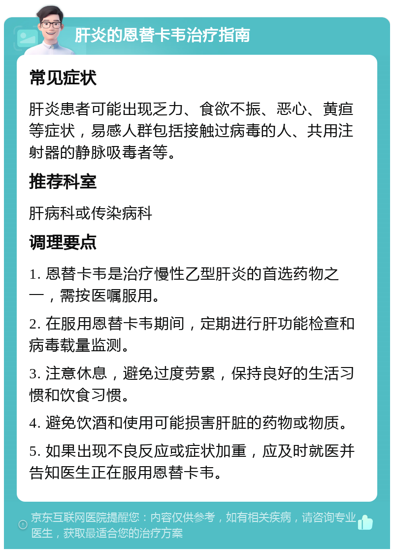 肝炎的恩替卡韦治疗指南 常见症状 肝炎患者可能出现乏力、食欲不振、恶心、黄疸等症状，易感人群包括接触过病毒的人、共用注射器的静脉吸毒者等。 推荐科室 肝病科或传染病科 调理要点 1. 恩替卡韦是治疗慢性乙型肝炎的首选药物之一，需按医嘱服用。 2. 在服用恩替卡韦期间，定期进行肝功能检查和病毒载量监测。 3. 注意休息，避免过度劳累，保持良好的生活习惯和饮食习惯。 4. 避免饮酒和使用可能损害肝脏的药物或物质。 5. 如果出现不良反应或症状加重，应及时就医并告知医生正在服用恩替卡韦。