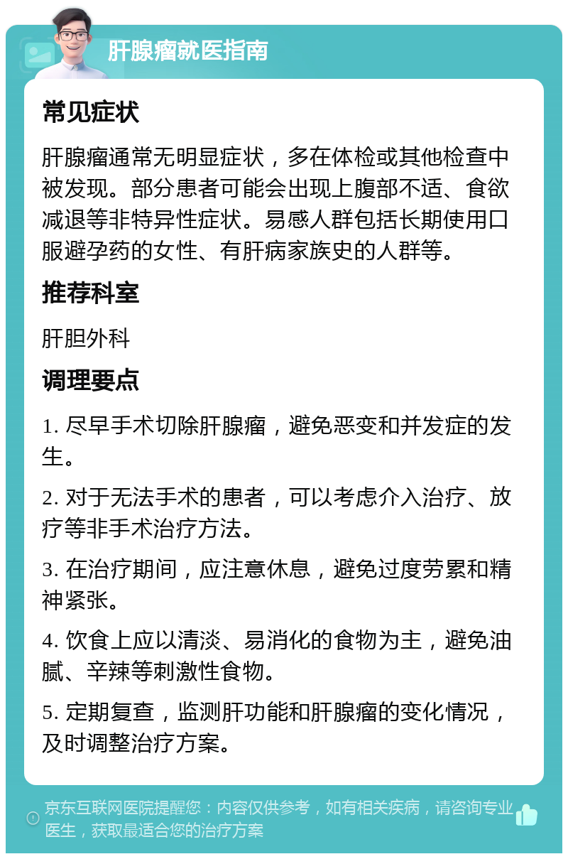 肝腺瘤就医指南 常见症状 肝腺瘤通常无明显症状，多在体检或其他检查中被发现。部分患者可能会出现上腹部不适、食欲减退等非特异性症状。易感人群包括长期使用口服避孕药的女性、有肝病家族史的人群等。 推荐科室 肝胆外科 调理要点 1. 尽早手术切除肝腺瘤，避免恶变和并发症的发生。 2. 对于无法手术的患者，可以考虑介入治疗、放疗等非手术治疗方法。 3. 在治疗期间，应注意休息，避免过度劳累和精神紧张。 4. 饮食上应以清淡、易消化的食物为主，避免油腻、辛辣等刺激性食物。 5. 定期复查，监测肝功能和肝腺瘤的变化情况，及时调整治疗方案。