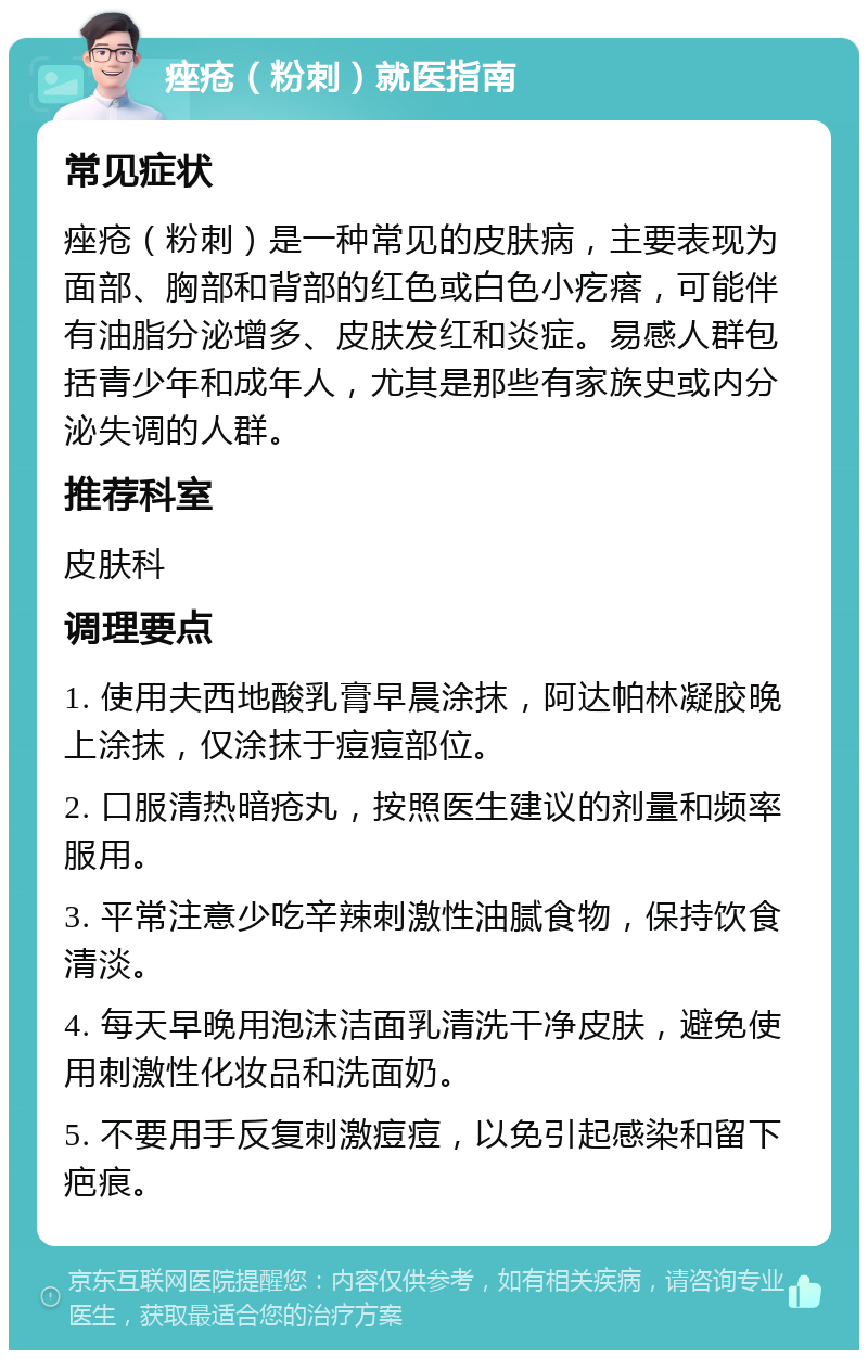 痤疮（粉刺）就医指南 常见症状 痤疮（粉刺）是一种常见的皮肤病，主要表现为面部、胸部和背部的红色或白色小疙瘩，可能伴有油脂分泌增多、皮肤发红和炎症。易感人群包括青少年和成年人，尤其是那些有家族史或内分泌失调的人群。 推荐科室 皮肤科 调理要点 1. 使用夫西地酸乳膏早晨涂抹，阿达帕林凝胶晚上涂抹，仅涂抹于痘痘部位。 2. 口服清热暗疮丸，按照医生建议的剂量和频率服用。 3. 平常注意少吃辛辣刺激性油腻食物，保持饮食清淡。 4. 每天早晚用泡沫洁面乳清洗干净皮肤，避免使用刺激性化妆品和洗面奶。 5. 不要用手反复刺激痘痘，以免引起感染和留下疤痕。