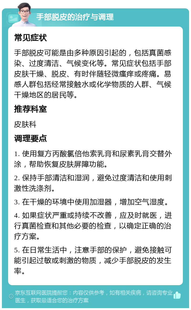 手部脱皮的治疗与调理 常见症状 手部脱皮可能是由多种原因引起的，包括真菌感染、过度清洁、气候变化等。常见症状包括手部皮肤干燥、脱皮、有时伴随轻微瘙痒或疼痛。易感人群包括经常接触水或化学物质的人群、气候干燥地区的居民等。 推荐科室 皮肤科 调理要点 1. 使用复方丙酸氯倍他索乳膏和尿素乳膏交替外涂，帮助恢复皮肤屏障功能。 2. 保持手部清洁和湿润，避免过度清洁和使用刺激性洗涤剂。 3. 在干燥的环境中使用加湿器，增加空气湿度。 4. 如果症状严重或持续不改善，应及时就医，进行真菌检查和其他必要的检查，以确定正确的治疗方案。 5. 在日常生活中，注意手部的保护，避免接触可能引起过敏或刺激的物质，减少手部脱皮的发生率。