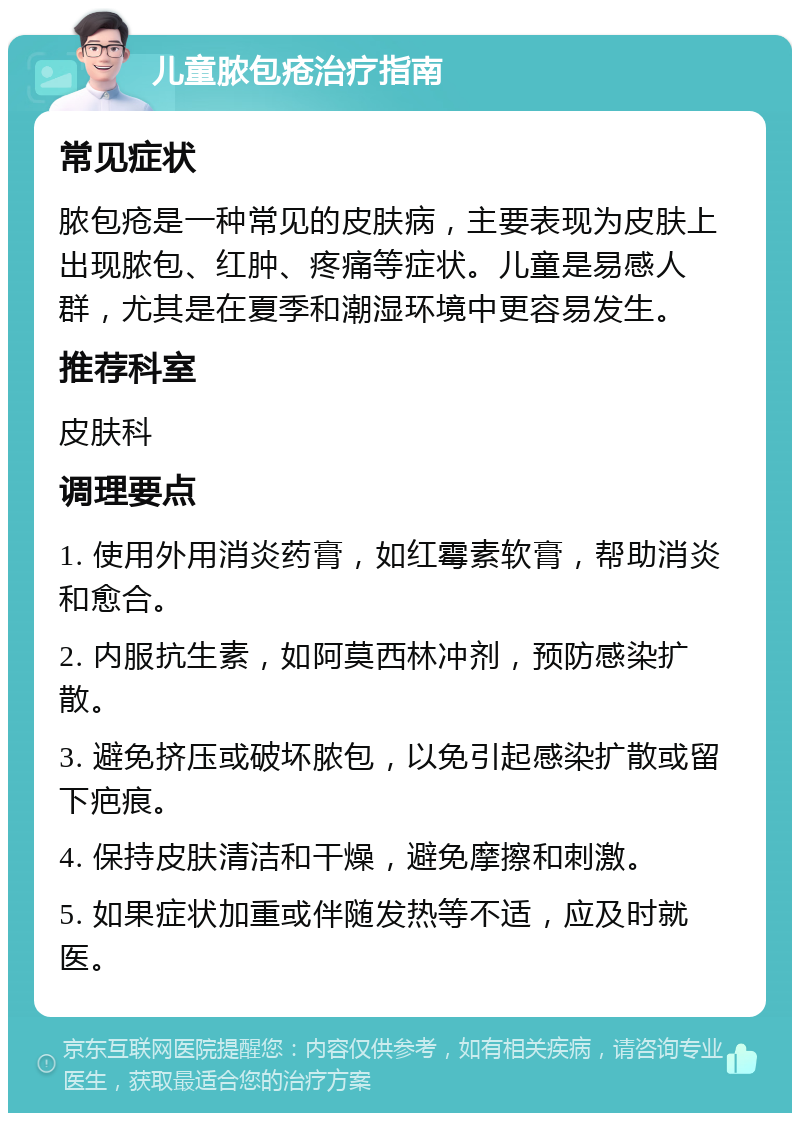 儿童脓包疮治疗指南 常见症状 脓包疮是一种常见的皮肤病，主要表现为皮肤上出现脓包、红肿、疼痛等症状。儿童是易感人群，尤其是在夏季和潮湿环境中更容易发生。 推荐科室 皮肤科 调理要点 1. 使用外用消炎药膏，如红霉素软膏，帮助消炎和愈合。 2. 内服抗生素，如阿莫西林冲剂，预防感染扩散。 3. 避免挤压或破坏脓包，以免引起感染扩散或留下疤痕。 4. 保持皮肤清洁和干燥，避免摩擦和刺激。 5. 如果症状加重或伴随发热等不适，应及时就医。