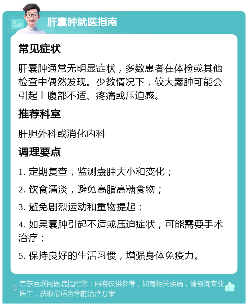 肝囊肿就医指南 常见症状 肝囊肿通常无明显症状，多数患者在体检或其他检查中偶然发现。少数情况下，较大囊肿可能会引起上腹部不适、疼痛或压迫感。 推荐科室 肝胆外科或消化内科 调理要点 1. 定期复查，监测囊肿大小和变化； 2. 饮食清淡，避免高脂高糖食物； 3. 避免剧烈运动和重物提起； 4. 如果囊肿引起不适或压迫症状，可能需要手术治疗； 5. 保持良好的生活习惯，增强身体免疫力。