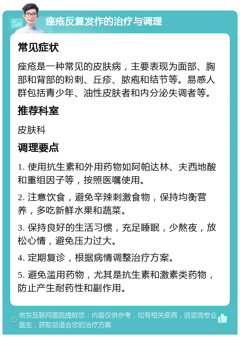 痤疮反复发作的治疗与调理 常见症状 痤疮是一种常见的皮肤病，主要表现为面部、胸部和背部的粉刺、丘疹、脓疱和结节等。易感人群包括青少年、油性皮肤者和内分泌失调者等。 推荐科室 皮肤科 调理要点 1. 使用抗生素和外用药物如阿帕达林、夫西地酸和重组因子等，按照医嘱使用。 2. 注意饮食，避免辛辣刺激食物，保持均衡营养，多吃新鲜水果和蔬菜。 3. 保持良好的生活习惯，充足睡眠，少熬夜，放松心情，避免压力过大。 4. 定期复诊，根据病情调整治疗方案。 5. 避免滥用药物，尤其是抗生素和激素类药物，防止产生耐药性和副作用。