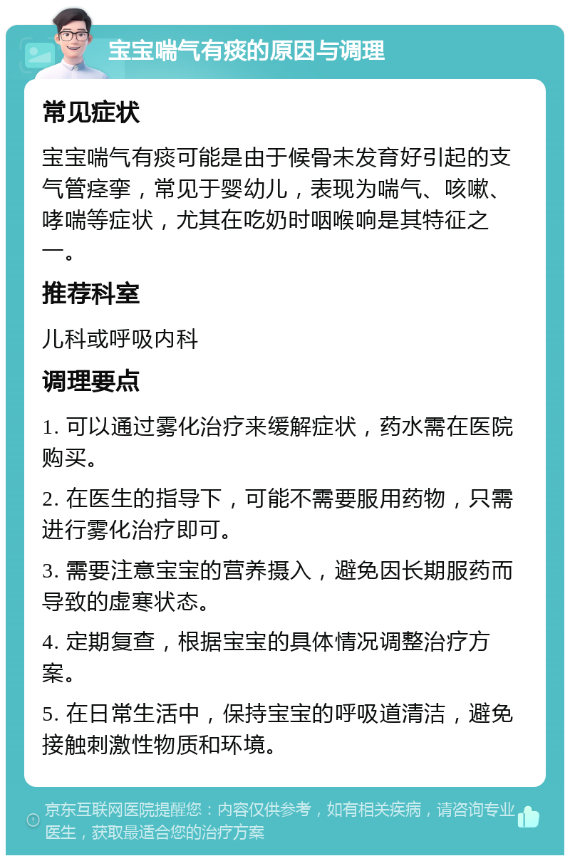 宝宝喘气有痰的原因与调理 常见症状 宝宝喘气有痰可能是由于候骨未发育好引起的支气管痉挛，常见于婴幼儿，表现为喘气、咳嗽、哮喘等症状，尤其在吃奶时咽喉响是其特征之一。 推荐科室 儿科或呼吸内科 调理要点 1. 可以通过雾化治疗来缓解症状，药水需在医院购买。 2. 在医生的指导下，可能不需要服用药物，只需进行雾化治疗即可。 3. 需要注意宝宝的营养摄入，避免因长期服药而导致的虚寒状态。 4. 定期复查，根据宝宝的具体情况调整治疗方案。 5. 在日常生活中，保持宝宝的呼吸道清洁，避免接触刺激性物质和环境。