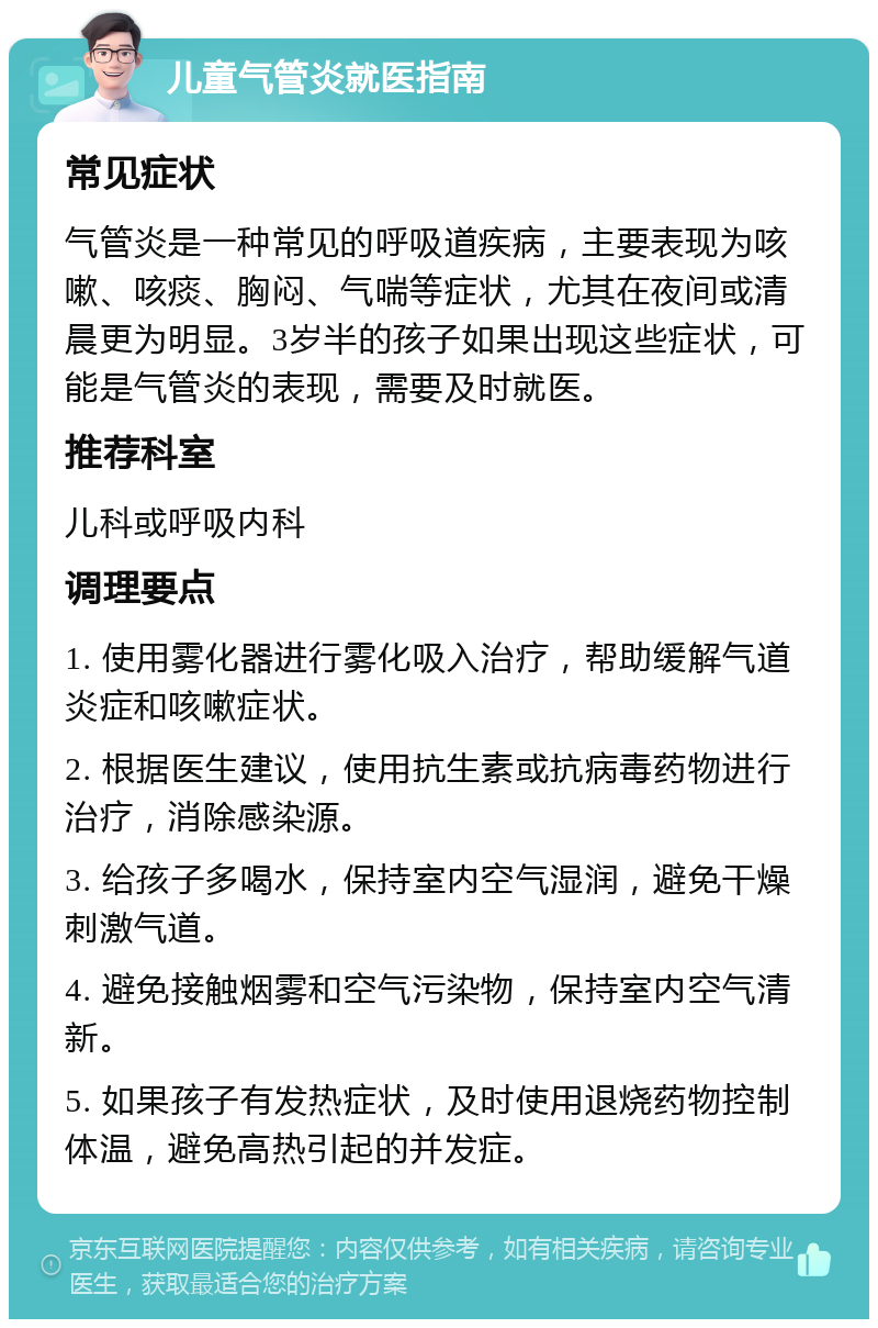 儿童气管炎就医指南 常见症状 气管炎是一种常见的呼吸道疾病，主要表现为咳嗽、咳痰、胸闷、气喘等症状，尤其在夜间或清晨更为明显。3岁半的孩子如果出现这些症状，可能是气管炎的表现，需要及时就医。 推荐科室 儿科或呼吸内科 调理要点 1. 使用雾化器进行雾化吸入治疗，帮助缓解气道炎症和咳嗽症状。 2. 根据医生建议，使用抗生素或抗病毒药物进行治疗，消除感染源。 3. 给孩子多喝水，保持室内空气湿润，避免干燥刺激气道。 4. 避免接触烟雾和空气污染物，保持室内空气清新。 5. 如果孩子有发热症状，及时使用退烧药物控制体温，避免高热引起的并发症。