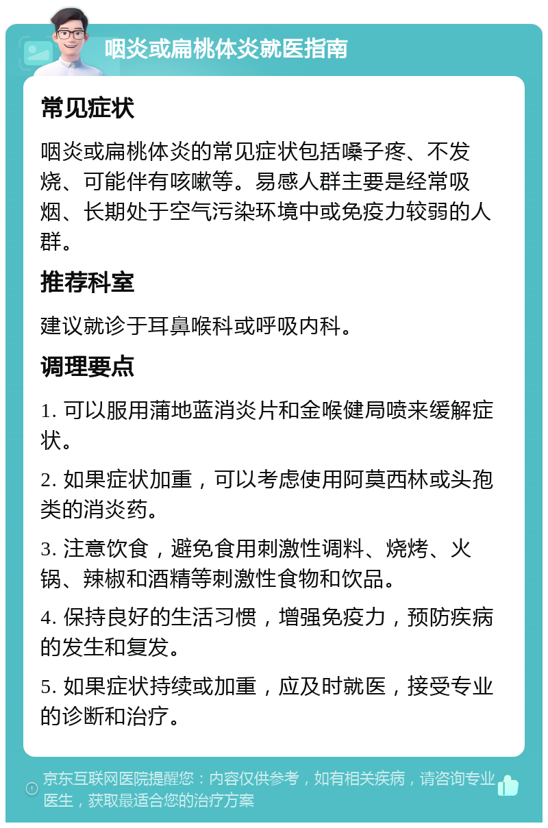 咽炎或扁桃体炎就医指南 常见症状 咽炎或扁桃体炎的常见症状包括嗓子疼、不发烧、可能伴有咳嗽等。易感人群主要是经常吸烟、长期处于空气污染环境中或免疫力较弱的人群。 推荐科室 建议就诊于耳鼻喉科或呼吸内科。 调理要点 1. 可以服用蒲地蓝消炎片和金喉健局喷来缓解症状。 2. 如果症状加重，可以考虑使用阿莫西林或头孢类的消炎药。 3. 注意饮食，避免食用刺激性调料、烧烤、火锅、辣椒和酒精等刺激性食物和饮品。 4. 保持良好的生活习惯，增强免疫力，预防疾病的发生和复发。 5. 如果症状持续或加重，应及时就医，接受专业的诊断和治疗。