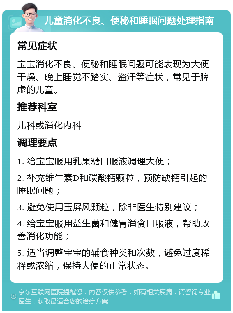 儿童消化不良、便秘和睡眠问题处理指南 常见症状 宝宝消化不良、便秘和睡眠问题可能表现为大便干燥、晚上睡觉不踏实、盗汗等症状，常见于脾虚的儿童。 推荐科室 儿科或消化内科 调理要点 1. 给宝宝服用乳果糖口服液调理大便； 2. 补充维生素D和碳酸钙颗粒，预防缺钙引起的睡眠问题； 3. 避免使用玉屏风颗粒，除非医生特别建议； 4. 给宝宝服用益生菌和健胃消食口服液，帮助改善消化功能； 5. 适当调整宝宝的辅食种类和次数，避免过度稀释或浓缩，保持大便的正常状态。