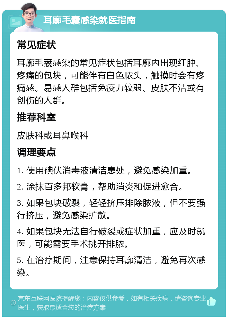 耳廓毛囊感染就医指南 常见症状 耳廓毛囊感染的常见症状包括耳廓内出现红肿、疼痛的包块，可能伴有白色脓头，触摸时会有疼痛感。易感人群包括免疫力较弱、皮肤不洁或有创伤的人群。 推荐科室 皮肤科或耳鼻喉科 调理要点 1. 使用碘伏消毒液清洁患处，避免感染加重。 2. 涂抹百多邦软膏，帮助消炎和促进愈合。 3. 如果包块破裂，轻轻挤压排除脓液，但不要强行挤压，避免感染扩散。 4. 如果包块无法自行破裂或症状加重，应及时就医，可能需要手术挑开排脓。 5. 在治疗期间，注意保持耳廓清洁，避免再次感染。