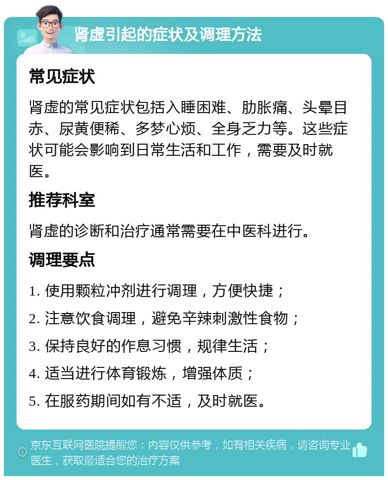 肾虚引起的症状及调理方法 常见症状 肾虚的常见症状包括入睡困难、肋胀痛、头晕目赤、尿黄便稀、多梦心烦、全身乏力等。这些症状可能会影响到日常生活和工作，需要及时就医。 推荐科室 肾虚的诊断和治疗通常需要在中医科进行。 调理要点 1. 使用颗粒冲剂进行调理，方便快捷； 2. 注意饮食调理，避免辛辣刺激性食物； 3. 保持良好的作息习惯，规律生活； 4. 适当进行体育锻炼，增强体质； 5. 在服药期间如有不适，及时就医。