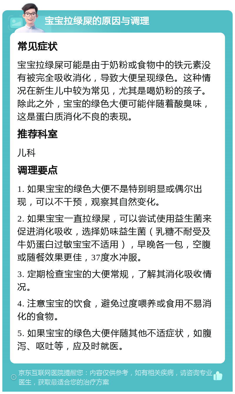 宝宝拉绿屎的原因与调理 常见症状 宝宝拉绿屎可能是由于奶粉或食物中的铁元素没有被完全吸收消化，导致大便呈现绿色。这种情况在新生儿中较为常见，尤其是喝奶粉的孩子。除此之外，宝宝的绿色大便可能伴随着酸臭味，这是蛋白质消化不良的表现。 推荐科室 儿科 调理要点 1. 如果宝宝的绿色大便不是特别明显或偶尔出现，可以不干预，观察其自然变化。 2. 如果宝宝一直拉绿屎，可以尝试使用益生菌来促进消化吸收，选择奶味益生菌（乳糖不耐受及牛奶蛋白过敏宝宝不适用），早晚各一包，空腹或随餐效果更佳，37度水冲服。 3. 定期检查宝宝的大便常规，了解其消化吸收情况。 4. 注意宝宝的饮食，避免过度喂养或食用不易消化的食物。 5. 如果宝宝的绿色大便伴随其他不适症状，如腹泻、呕吐等，应及时就医。