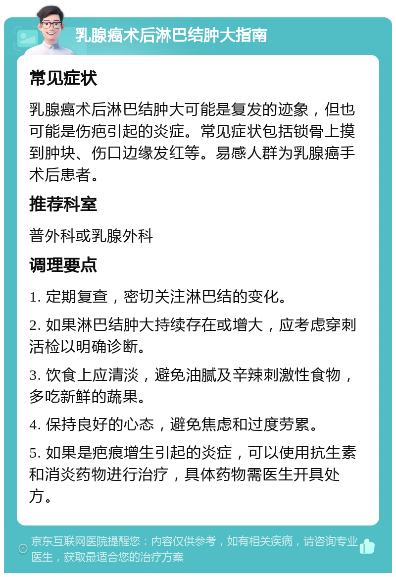 乳腺癌术后淋巴结肿大指南 常见症状 乳腺癌术后淋巴结肿大可能是复发的迹象，但也可能是伤疤引起的炎症。常见症状包括锁骨上摸到肿块、伤口边缘发红等。易感人群为乳腺癌手术后患者。 推荐科室 普外科或乳腺外科 调理要点 1. 定期复查，密切关注淋巴结的变化。 2. 如果淋巴结肿大持续存在或增大，应考虑穿刺活检以明确诊断。 3. 饮食上应清淡，避免油腻及辛辣刺激性食物，多吃新鲜的蔬果。 4. 保持良好的心态，避免焦虑和过度劳累。 5. 如果是疤痕增生引起的炎症，可以使用抗生素和消炎药物进行治疗，具体药物需医生开具处方。