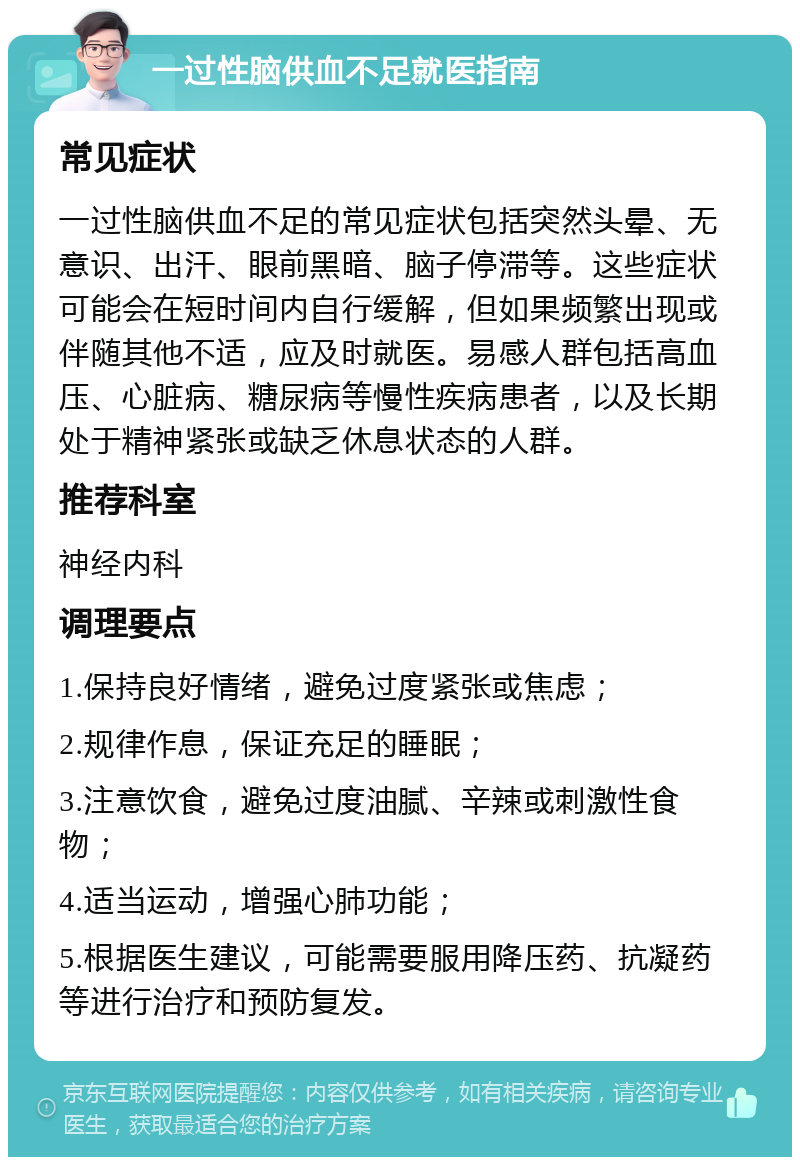 一过性脑供血不足就医指南 常见症状 一过性脑供血不足的常见症状包括突然头晕、无意识、出汗、眼前黑暗、脑子停滞等。这些症状可能会在短时间内自行缓解，但如果频繁出现或伴随其他不适，应及时就医。易感人群包括高血压、心脏病、糖尿病等慢性疾病患者，以及长期处于精神紧张或缺乏休息状态的人群。 推荐科室 神经内科 调理要点 1.保持良好情绪，避免过度紧张或焦虑； 2.规律作息，保证充足的睡眠； 3.注意饮食，避免过度油腻、辛辣或刺激性食物； 4.适当运动，增强心肺功能； 5.根据医生建议，可能需要服用降压药、抗凝药等进行治疗和预防复发。