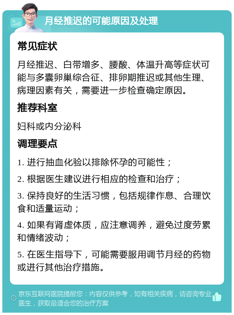 月经推迟的可能原因及处理 常见症状 月经推迟、白带增多、腰酸、体温升高等症状可能与多囊卵巢综合征、排卵期推迟或其他生理、病理因素有关，需要进一步检查确定原因。 推荐科室 妇科或内分泌科 调理要点 1. 进行抽血化验以排除怀孕的可能性； 2. 根据医生建议进行相应的检查和治疗； 3. 保持良好的生活习惯，包括规律作息、合理饮食和适量运动； 4. 如果有肾虚体质，应注意调养，避免过度劳累和情绪波动； 5. 在医生指导下，可能需要服用调节月经的药物或进行其他治疗措施。