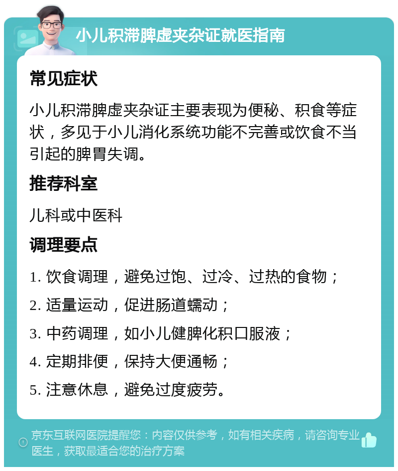 小儿积滞脾虚夹杂证就医指南 常见症状 小儿积滞脾虚夹杂证主要表现为便秘、积食等症状，多见于小儿消化系统功能不完善或饮食不当引起的脾胃失调。 推荐科室 儿科或中医科 调理要点 1. 饮食调理，避免过饱、过冷、过热的食物； 2. 适量运动，促进肠道蠕动； 3. 中药调理，如小儿健脾化积口服液； 4. 定期排便，保持大便通畅； 5. 注意休息，避免过度疲劳。