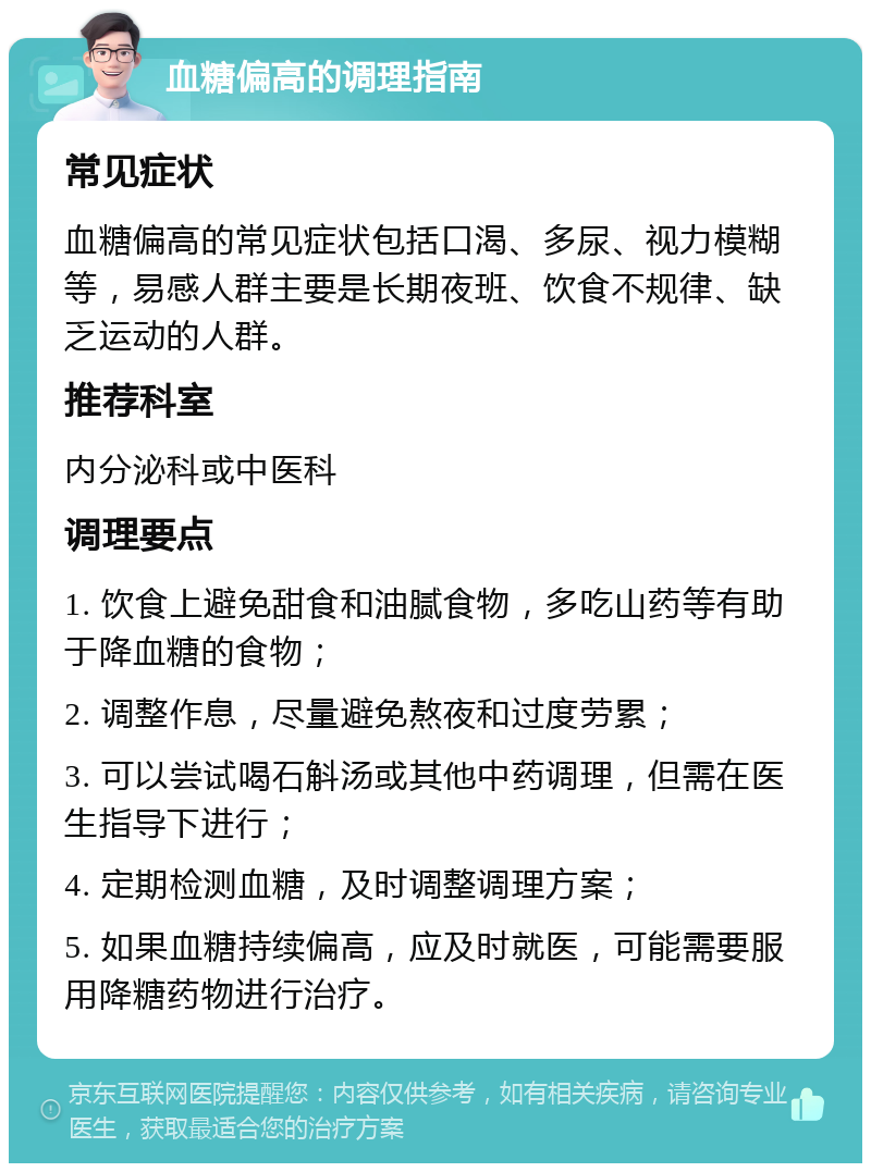 血糖偏高的调理指南 常见症状 血糖偏高的常见症状包括口渴、多尿、视力模糊等，易感人群主要是长期夜班、饮食不规律、缺乏运动的人群。 推荐科室 内分泌科或中医科 调理要点 1. 饮食上避免甜食和油腻食物，多吃山药等有助于降血糖的食物； 2. 调整作息，尽量避免熬夜和过度劳累； 3. 可以尝试喝石斛汤或其他中药调理，但需在医生指导下进行； 4. 定期检测血糖，及时调整调理方案； 5. 如果血糖持续偏高，应及时就医，可能需要服用降糖药物进行治疗。