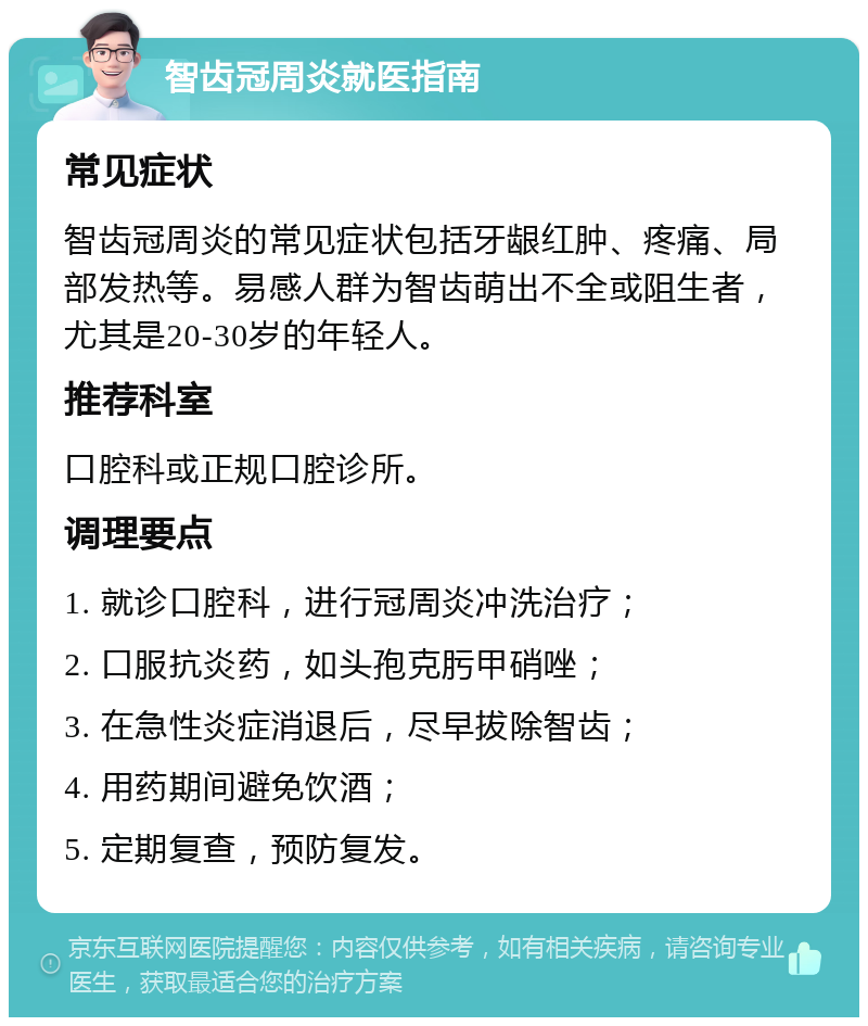 智齿冠周炎就医指南 常见症状 智齿冠周炎的常见症状包括牙龈红肿、疼痛、局部发热等。易感人群为智齿萌出不全或阻生者，尤其是20-30岁的年轻人。 推荐科室 口腔科或正规口腔诊所。 调理要点 1. 就诊口腔科，进行冠周炎冲洗治疗； 2. 口服抗炎药，如头孢克肟甲硝唑； 3. 在急性炎症消退后，尽早拔除智齿； 4. 用药期间避免饮酒； 5. 定期复查，预防复发。