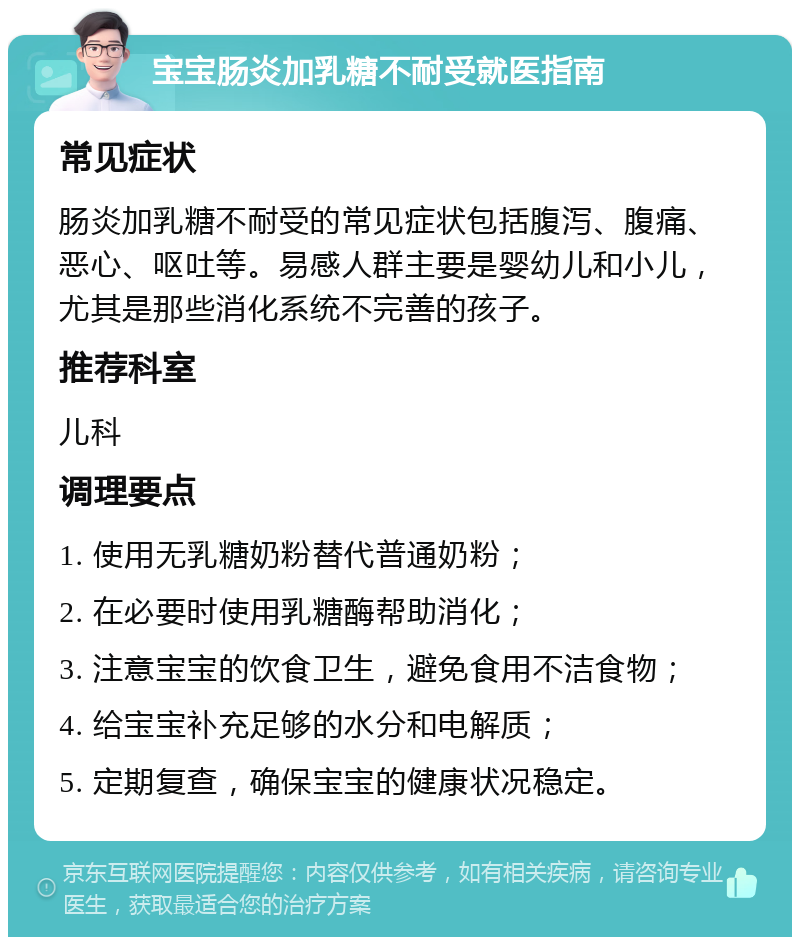 宝宝肠炎加乳糖不耐受就医指南 常见症状 肠炎加乳糖不耐受的常见症状包括腹泻、腹痛、恶心、呕吐等。易感人群主要是婴幼儿和小儿，尤其是那些消化系统不完善的孩子。 推荐科室 儿科 调理要点 1. 使用无乳糖奶粉替代普通奶粉； 2. 在必要时使用乳糖酶帮助消化； 3. 注意宝宝的饮食卫生，避免食用不洁食物； 4. 给宝宝补充足够的水分和电解质； 5. 定期复查，确保宝宝的健康状况稳定。