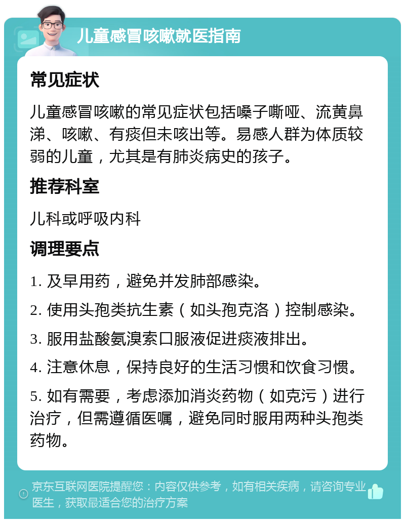 儿童感冒咳嗽就医指南 常见症状 儿童感冒咳嗽的常见症状包括嗓子嘶哑、流黄鼻涕、咳嗽、有痰但未咳出等。易感人群为体质较弱的儿童，尤其是有肺炎病史的孩子。 推荐科室 儿科或呼吸内科 调理要点 1. 及早用药，避免并发肺部感染。 2. 使用头孢类抗生素（如头孢克洛）控制感染。 3. 服用盐酸氨溴索口服液促进痰液排出。 4. 注意休息，保持良好的生活习惯和饮食习惯。 5. 如有需要，考虑添加消炎药物（如克污）进行治疗，但需遵循医嘱，避免同时服用两种头孢类药物。