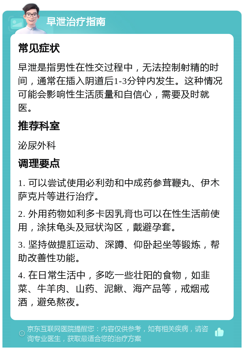 早泄治疗指南 常见症状 早泄是指男性在性交过程中，无法控制射精的时间，通常在插入阴道后1-3分钟内发生。这种情况可能会影响性生活质量和自信心，需要及时就医。 推荐科室 泌尿外科 调理要点 1. 可以尝试使用必利劲和中成药参茸鞭丸、伊木萨克片等进行治疗。 2. 外用药物如利多卡因乳膏也可以在性生活前使用，涂抹龟头及冠状沟区，戴避孕套。 3. 坚持做提肛运动、深蹲、仰卧起坐等锻炼，帮助改善性功能。 4. 在日常生活中，多吃一些壮阳的食物，如韭菜、牛羊肉、山药、泥鳅、海产品等，戒烟戒酒，避免熬夜。