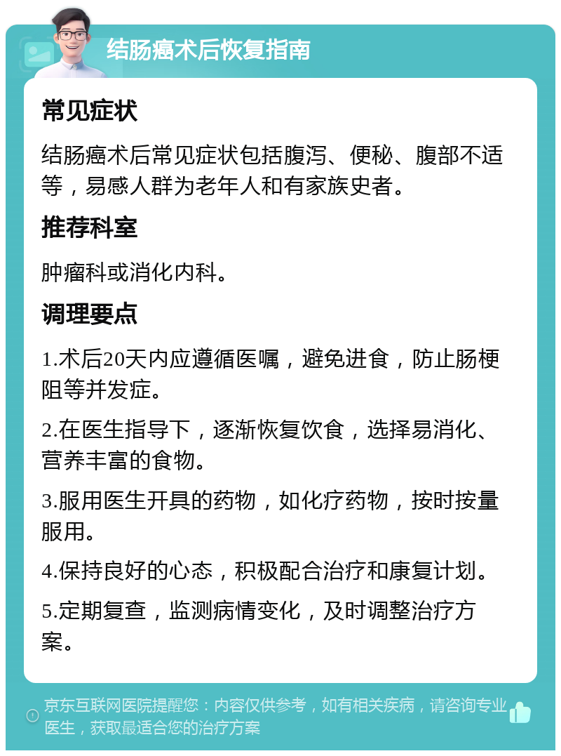 结肠癌术后恢复指南 常见症状 结肠癌术后常见症状包括腹泻、便秘、腹部不适等，易感人群为老年人和有家族史者。 推荐科室 肿瘤科或消化内科。 调理要点 1.术后20天内应遵循医嘱，避免进食，防止肠梗阻等并发症。 2.在医生指导下，逐渐恢复饮食，选择易消化、营养丰富的食物。 3.服用医生开具的药物，如化疗药物，按时按量服用。 4.保持良好的心态，积极配合治疗和康复计划。 5.定期复查，监测病情变化，及时调整治疗方案。