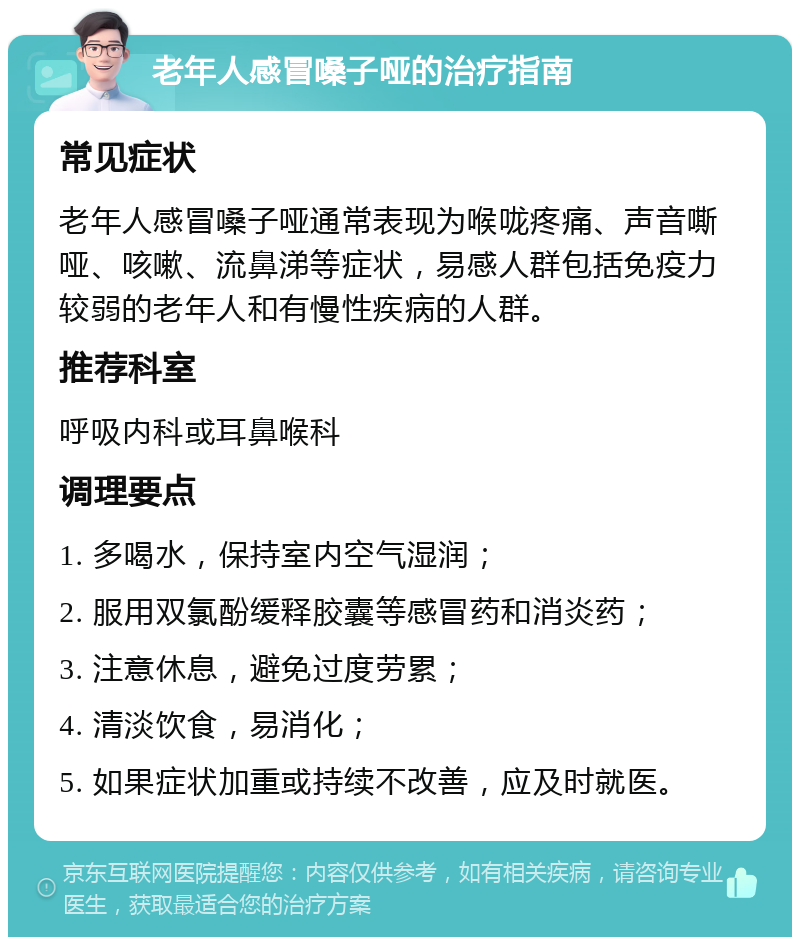 老年人感冒嗓子哑的治疗指南 常见症状 老年人感冒嗓子哑通常表现为喉咙疼痛、声音嘶哑、咳嗽、流鼻涕等症状，易感人群包括免疫力较弱的老年人和有慢性疾病的人群。 推荐科室 呼吸内科或耳鼻喉科 调理要点 1. 多喝水，保持室内空气湿润； 2. 服用双氯酚缓释胶囊等感冒药和消炎药； 3. 注意休息，避免过度劳累； 4. 清淡饮食，易消化； 5. 如果症状加重或持续不改善，应及时就医。