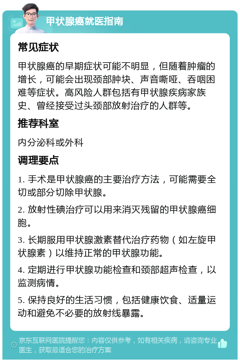 甲状腺癌就医指南 常见症状 甲状腺癌的早期症状可能不明显，但随着肿瘤的增长，可能会出现颈部肿块、声音嘶哑、吞咽困难等症状。高风险人群包括有甲状腺疾病家族史、曾经接受过头颈部放射治疗的人群等。 推荐科室 内分泌科或外科 调理要点 1. 手术是甲状腺癌的主要治疗方法，可能需要全切或部分切除甲状腺。 2. 放射性碘治疗可以用来消灭残留的甲状腺癌细胞。 3. 长期服用甲状腺激素替代治疗药物（如左旋甲状腺素）以维持正常的甲状腺功能。 4. 定期进行甲状腺功能检查和颈部超声检查，以监测病情。 5. 保持良好的生活习惯，包括健康饮食、适量运动和避免不必要的放射线暴露。