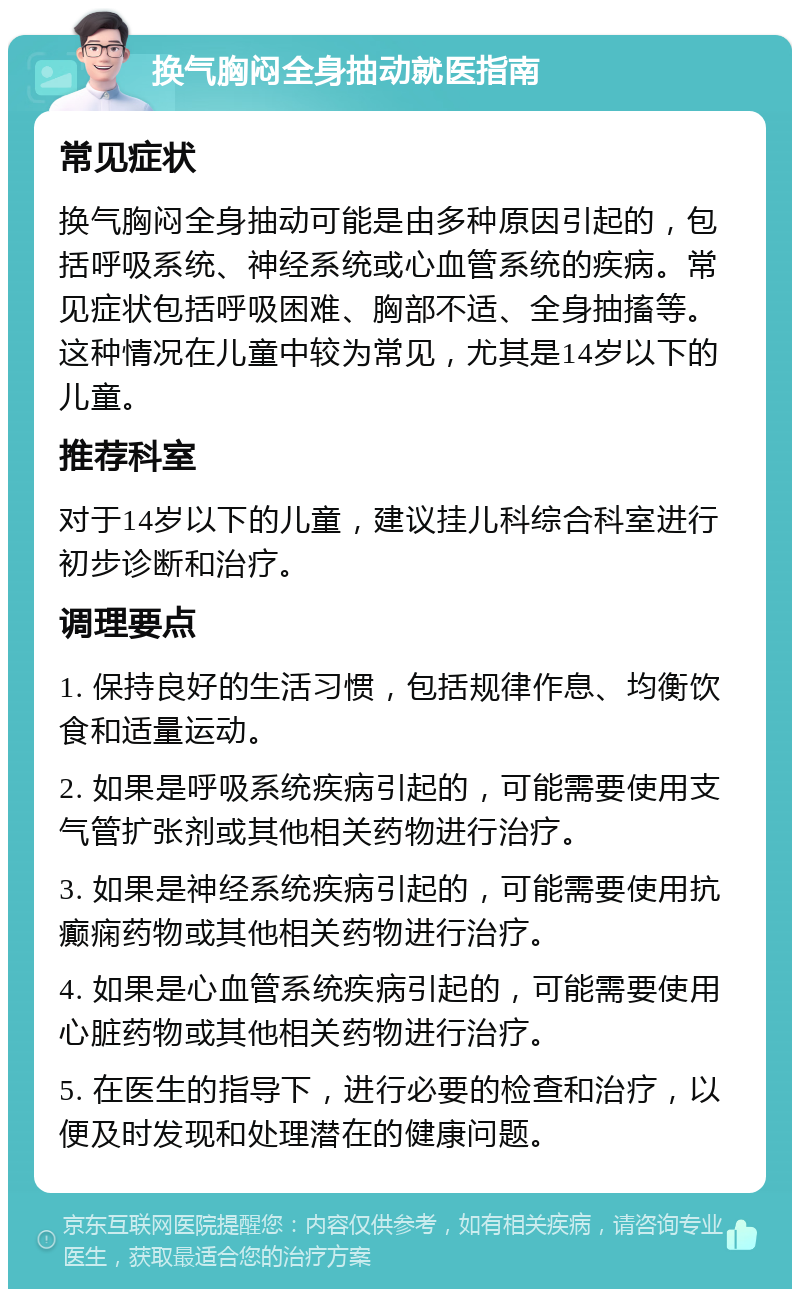 换气胸闷全身抽动就医指南 常见症状 换气胸闷全身抽动可能是由多种原因引起的，包括呼吸系统、神经系统或心血管系统的疾病。常见症状包括呼吸困难、胸部不适、全身抽搐等。这种情况在儿童中较为常见，尤其是14岁以下的儿童。 推荐科室 对于14岁以下的儿童，建议挂儿科综合科室进行初步诊断和治疗。 调理要点 1. 保持良好的生活习惯，包括规律作息、均衡饮食和适量运动。 2. 如果是呼吸系统疾病引起的，可能需要使用支气管扩张剂或其他相关药物进行治疗。 3. 如果是神经系统疾病引起的，可能需要使用抗癫痫药物或其他相关药物进行治疗。 4. 如果是心血管系统疾病引起的，可能需要使用心脏药物或其他相关药物进行治疗。 5. 在医生的指导下，进行必要的检查和治疗，以便及时发现和处理潜在的健康问题。