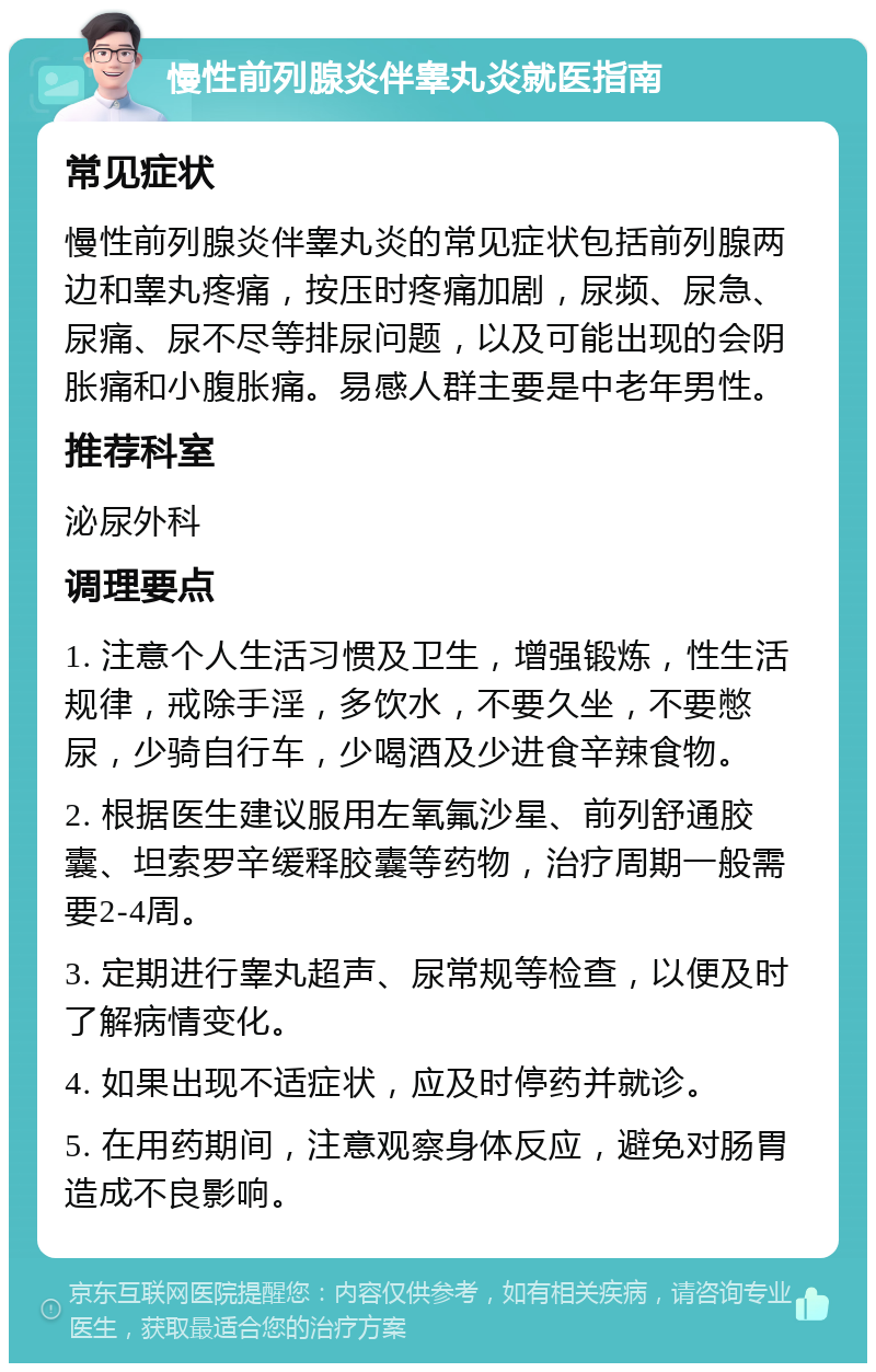 慢性前列腺炎伴睾丸炎就医指南 常见症状 慢性前列腺炎伴睾丸炎的常见症状包括前列腺两边和睾丸疼痛，按压时疼痛加剧，尿频、尿急、尿痛、尿不尽等排尿问题，以及可能出现的会阴胀痛和小腹胀痛。易感人群主要是中老年男性。 推荐科室 泌尿外科 调理要点 1. 注意个人生活习惯及卫生，增强锻炼，性生活规律，戒除手淫，多饮水，不要久坐，不要憋尿，少骑自行车，少喝酒及少进食辛辣食物。 2. 根据医生建议服用左氧氟沙星、前列舒通胶囊、坦索罗辛缓释胶囊等药物，治疗周期一般需要2-4周。 3. 定期进行睾丸超声、尿常规等检查，以便及时了解病情变化。 4. 如果出现不适症状，应及时停药并就诊。 5. 在用药期间，注意观察身体反应，避免对肠胃造成不良影响。